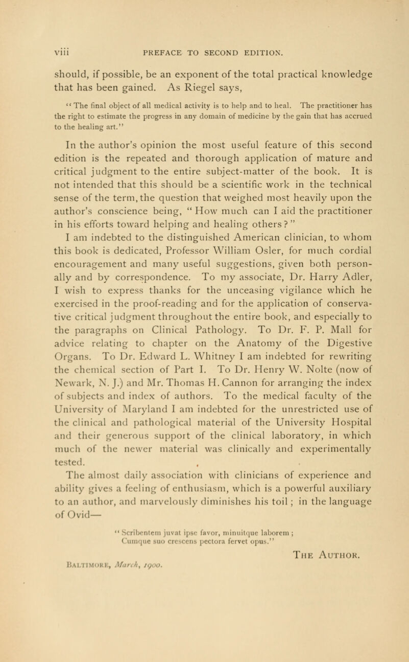 should, if possible, be an exponent of the total practical knowledge that has been gained. As Riegel says,  The final object of all medical activity is to help and to heal. The practitioner has the right to estimate the progress in any domain of medicine by the gain that has accrued to the healing art. In the author's opinion the most useful feature of this second edition is the repeated and thorough application of mature and critical judgment to the entire subject-matter of the book. It is not intended that this should be a scientific work in the technical sense of the term, the question that weighed most heavily upon the author's conscience being,  How much can I aid the practitioner in his efforts toward helping and healing others ?  I am indebted to the distinguished American clinician, to whom this book is dedicated, Professor William Osier, for much cordial encouragement and many useful suggestions, given both person- ally and by correspondence. To my associate, Dr. Harry Adler, I wish to express thanks for the unceasing vigilance which he exercised in the proof-reading and for the application of conserva- tive critical judgment throughout the entire book, and especially to the paragraphs on Clinical Pathology. To Dr. F. P. Mall for advice relating to chapter on the Anatomy of the Digestive Organs. To Dr. Edward L. Whitney I am indebted for rewriting the chemical section of Part I. To Dr. Henry W. Nolte (now of Newark, X. J.) and Mr. Thomas H. Cannon for arranging the index of subjects and index of authors. To the medical faculty of the University of Maryland I am indebted for the unrestricted use of the clinical and pathological material of the University Hospital and their generous support of the clinical laboratory, in which much of the newer material was clinically and experimentally tested. The almost daily association with clinicians of experience and ability gives a feeling of enthusiasm, which is a powerful auxiliary n author, and mai velously diminishes his toil ; in the language of I )vi(l — bentem juval ipse favor, minuitque laborem; Cum pectora fervet opus. The Author. Bali imorj , Man 4, i