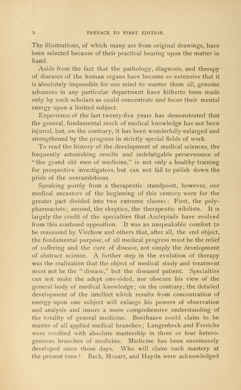 The illustrations, of which many are from original drawings, have been selected because of their practical bearing upon the matter in hand. Aside from the fact that the pathology, diagnosis, and therapy of diseases of the human organs have become so extensive that it is absolutely impossible for one mind to master them all, genuine advances in any particular department have hitherto been made only by such scholars as could concentrate and focus their mental energy upon a limited subject. Experience of the last twenty-five years has demonstrated that the general, fundamental stock of medical knowledge has not been injured, but, on the contrary, it has been wonderfully enlarged and strengthened by the progress in strictly special fields of work. To read the history of the development of medical sciences, the frequently astonishing results and indefatigable perseverance of  the grand old men of medicine, is not only a healthy training for prospective investigators, but can not fail to polish down the pride of the overambitious. Speaking purely from a therapeutic standpoint, however, our medical ancestors of the beginning of this century were for the greater part divided into two extreme classes : First, the poly- pharmacists ; second, the skeptics, the therapeutic nihilists. It is largely the credit of the specialties that Asclepiads have evolved from this confused opposition. It was an unspeakable comfort to be reassured by Virchow and others that, after all, the end object, the fundamental purpose, of all medical progress must be the relief of suffering and the cure of disease, not simply the development of abstract science. A further step in the evolution of therapy was the realization that the object of medical study and treatment must not be the disease, but the diseased patient. Specialties can not make the adept one-sided, nor obscure his view of the general body of medical knowledge; on the contrary, the detailed development of the intellect which results from concentration of energy upon one subject will enlarge his powers of observation and analysis and insure a more comprehensive understanding of the totality of general medicine. Boerhaave could claim to be master of all applied medical branches; Fangcnbcck and Frerichs wen- < redited with absolute mastership in three or four hetero- branches of medicine. Medicine lias been enormously loped -iixe those days. Who will claim such mastery at the present time? Bach, Mo/art, and Haydn were acknowledged