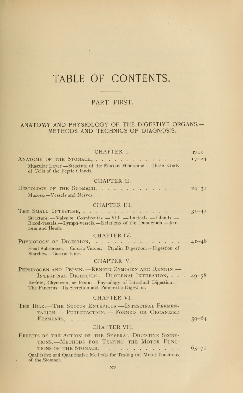 TABLE OF CONTENTS PART FIRST. ANATOMY AND PHYSIOLOGY OF THE DIGESTIVE ORGANS.- METHODS AND TECHNICS OF DIAGNOSIS. CHAPTER I. page Anatomy of the Stomach, 17-24 Muscular Layer.—Structure of the Mucous Membrane.—Three Kinds of Cells of the Peptic Glands. CHAPTER II. Histology of the Stomach, 24~31 Mucosa.—Vessels and Nerves. CHAPTER III. The Small Intestine, 31-41 Structure. — Valvulae Conniventes. — Villi. — Lacteals. — Glands. — Blood-vessels.—Lymph-vessels.—Relations of the Duodenum.—Jeju- num and Ileum. CHAPTER IV. Physiology of Digestion, 41-48 Food Substances.—Caloric Values.—Ptyalin Digestion.—Digestion of Starches.—Gastric Juice. CHAPTER V. Pepsinogen and Pepsin.—Rennin Zymogen and Rennin.— Intestinal Digestion.—Duodenal Intubation, . . 49-58 Rennin, Chymosin, or Pexin.—Physiology of Intestinal Digestion.— The Pancreas : Its Secretion and Pancreatic Digestion. CHAPTER VI. The Bile.—The Succus Entericus.—Intestinal Fermen- tation.— Putrefaction.—Formed or Organized Ferments, 59~64 CHAPTER VII. Effects of the Action of the Several Digestive Secre- tions.—Methods for Testing the Motor Func- tions of THE Stomach 65-71 Qualitative and Quantitative Methods for Testing the Motor Functions of the Stomach.