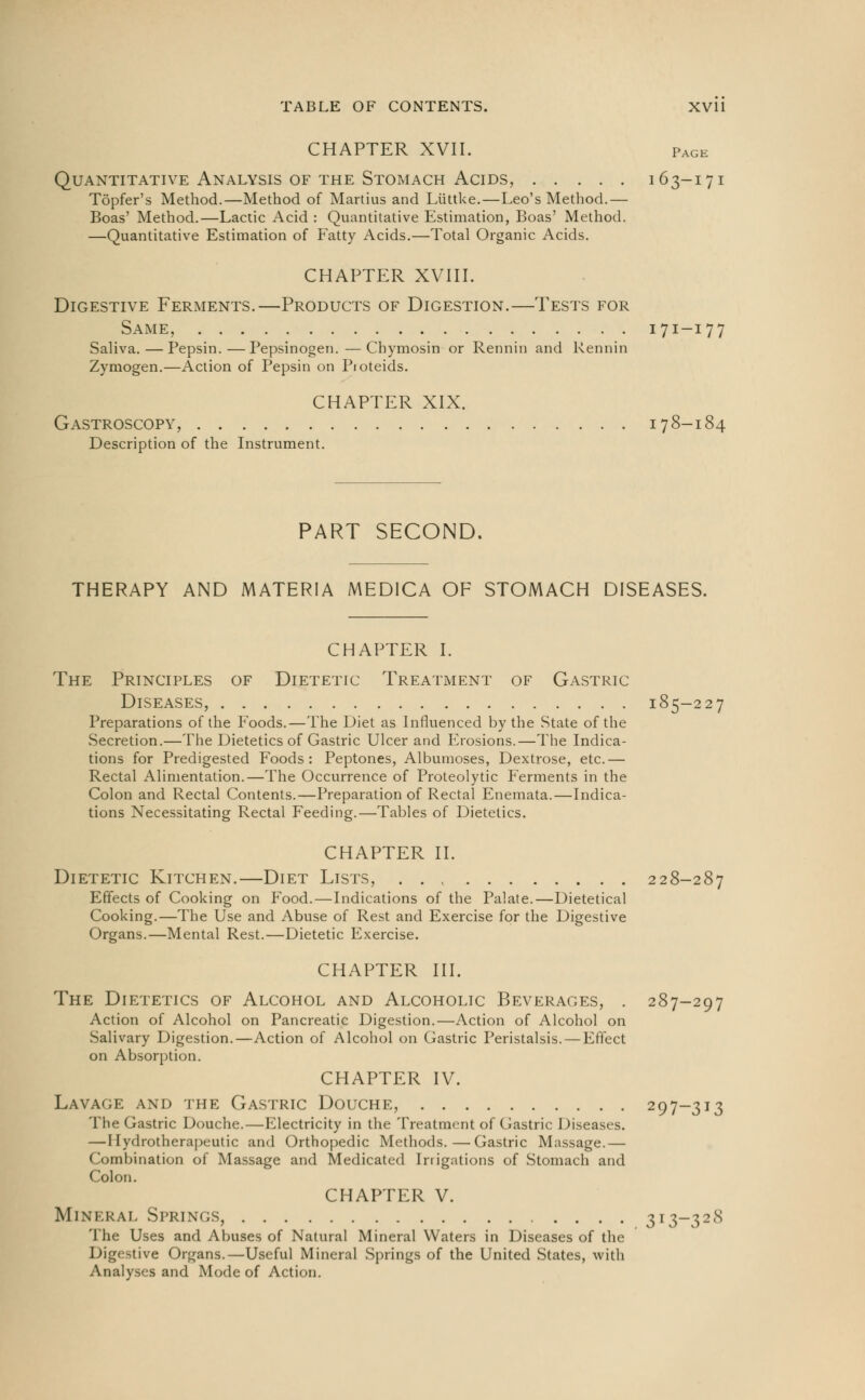 CHAPTER XVII. Page Quantitative Analysis of the Stomach Acids, 163-171 Topfer's Method.—Method of Martius and Liittke.—Leo's Method.— Boas' Method.—Lactic Acid : Quantitative Estimation, Boas' Method. —Quantitative Estimation of Fatty Acids.—Total Organic Acids. CHAPTER XVIII. Digestive Ferments.—Products of Digestion.—Tests for Same, 171-17 7 Saliva. — Pepsin.—Pepsinogen. — Chymosin or Rennin and Kennin Zymogen.—Action of Pepsin on Pioteids. CHAPTER XIX. Gastroscopy, 178-184 Description of the Instrument. PART SECOND, THERAPY AND MATERIA MEDICA OF STOMACH DISEASES. CHAPTER I. The Principles of Dietetic Treatment of Gastric Diseases, 185-227 Preparations of the Foods.—The Diet as Influenced by the State of the Secretion.—The Dietetics of Gastric Ulcer and Erosions.—The Indica- tions for Predigested Foods: Peptones, Albumoses, Dextrose, etc.— Rectal Alimentation.—The Occurrence of Proteolytic Ferments in the Colon and Rectal Contents.—Preparation of Rectal Enemata.—Indica- tions Necessitating Rectal Feeding.—Tables of Dietetics. CHAPTER II. Dietetic Kitchen.—Diet Lists, 228-287 Effects of Cooking on Food.—Indications of the Palate.—Dietetical Cooking.—The Use and Abuse of Rest and Exercise for the Digestive Organs.—Mental Rest.—Dietetic Exercise. CHAPTER III. The Dietetics of Alcohol and Alcoholic Beverages, . 287-297 Action of Alcohol on Pancreatic Digestion.—Action of Alcohol on Salivary Digestion.—Action of Alcohol on Gastric Peristalsis. — Effect on Absorption. CHAPTER IV. Lavage and the Gastric Douche, 297-313 The Gastric Douche.—Electricity in the Treatment of Gastric Diseases. — I lydrotherapeutic and Orthopedic Methods.—Gastric Massage.— Combination of Massage and Medicated Irrigations of Stomach and Colon. CHAPTER V. Mineral Springs, 313-32<S The Uses and Abuses of Natural Mineral Waters in Diseases of the Digestive Organs.—Useful Mineral Springs of the United States, with Analyses and Mode of Action.
