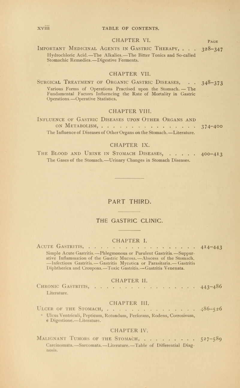 CHAPTER VI. page Important Medicinal Agents in Gastric Therapy, . . . 328-347 Hydrochloric Acid.—The Alkalies.—The Bitter Tonics and So-called Stomachic Remedies.—Digestive Ferments. CHAPTER VII. Surgical Treatment of Organic Gastric Diseases, . . 348-373 Various Forms of Operations Practised upon the Stomach. — The Fundamental Factors Influencing the Rate of Mortality in Gastric Operations.—Operative Statistics. CHAPTER VIII. Influence of Gastric Diseases upon Other Organs and on Metabolism, 374-400 The Influence of Diseases of Other Organs on the Stomach.—Literature. CHAPTER IX. The Blood and Urine in Stomach Diseases, 400-413 The Gases of the Stomach.—Urinary Changes in Stomach Diseases. PART THIRD. THE GASTRIC CLINIC. CHAPTER I. A< I'M. Gastritis 414-443 Simple Acute I rastritis.—Phlegmonous or Purulent Gastritis.—Suppur- ative Inflammation of the Gastric Mucosa.—Abscess of the Stomach. — Infectious Gastritis.— Gastritis Mycotica or Parasitaria.— Gastritis Diphtherica and Crouposa.—Toxic Gastritis.—Gastritis Venenata. CHAPTER II. Chronk Gastritis, 443-486 I .iterature. CHAPTER III. Ulcer ok nn. Stomach, 1.86—526 \ in 11 if uh, Pepticum, Rotundum, Perforans, Kodens, Corrosivum, e 1 >ig< Itione.- I .iterature. CHAPTER IV. Malignani Tumor of ink Stomach 527-589 tnata, Literature.—Table of Differential Diag