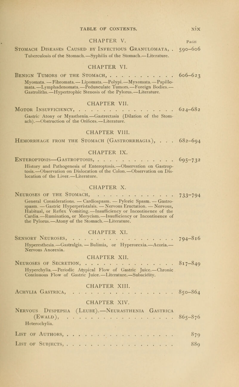 CHAPTER V. Page Stomach Diseases Caused by Infectious Granulomata, . 590-606 Tuberculosis of the Stomach.—Syphilis of the Stomach.—Literature. CHAPTER VI. Benign Tumors of the Stomach, 606-623 Myomata. — Fibromata.— Lipomata.—Polypi.—Myxomata.—Papillo- mata.—Lymphadenomata.—Pedunculate Tumors.—Foreign Bodies.— Gastroliths.—Hypertrophic Stenosis of the Pylorus.—Literature. CHAPTER VII. Motor Insufficiency, 624-682 Gastric Atony or Myasthenia.—Gastrectasis (Dilation of the Stom- ach).—Obstruction of the Orifices.—Literature. CHAPTER VIII. Hemorrhage from the Stomach (Gastrorrhagia), . . . 682-694 CHAPTER IX. Enteroptosis—Gastroptosis, 695-732 History and Pathogenesis of Enteroptosis.—Observation on Gastrop- tosis.—Observation on Dislocation of the Colon.—Observation on Dis- location of the Liver. — Literature. CHAPTER X. Neuroses of the Stomach, 733-794 General Considerations. — Cardiospasm. — Pyloric Spasm. — Gastro- spasm. —Gastric Hyperperistalsis. —Nervous Eructation. —Nervous, Habitual, or Reflex Vomiting. — Insufficiency or Incontinence of the Cardia.—Rumination, or Merycism.—Insufficiency or Incontinence of the Pylorus.—Atony of the Stomach.—Literature. CHAPTER XI. Sensory Neuroses, 794-816 Hyperesthesia.—Gastralgia. — Bulimia, or Hyperorexia.—Acoria.— Nervous Anorexia. CHAPTER XII. Neuroses of Secretion, 817-849 Hyperchylia.—Periodic Atypical Flow of Gastric Juice.—Chronic Continuous Flow of Gastric Juice.—Literature.—Subacidity. CHAPTER XIII. Achylia Gastrica, 850-864 CHAPTER XIV. Nervous Dyspepsia (Leude).—Neurasthenia Gastrica (Ewald), 865-876 I [eterochylia. List of Authors, 879 I.I I OF Si BJECTS, 889