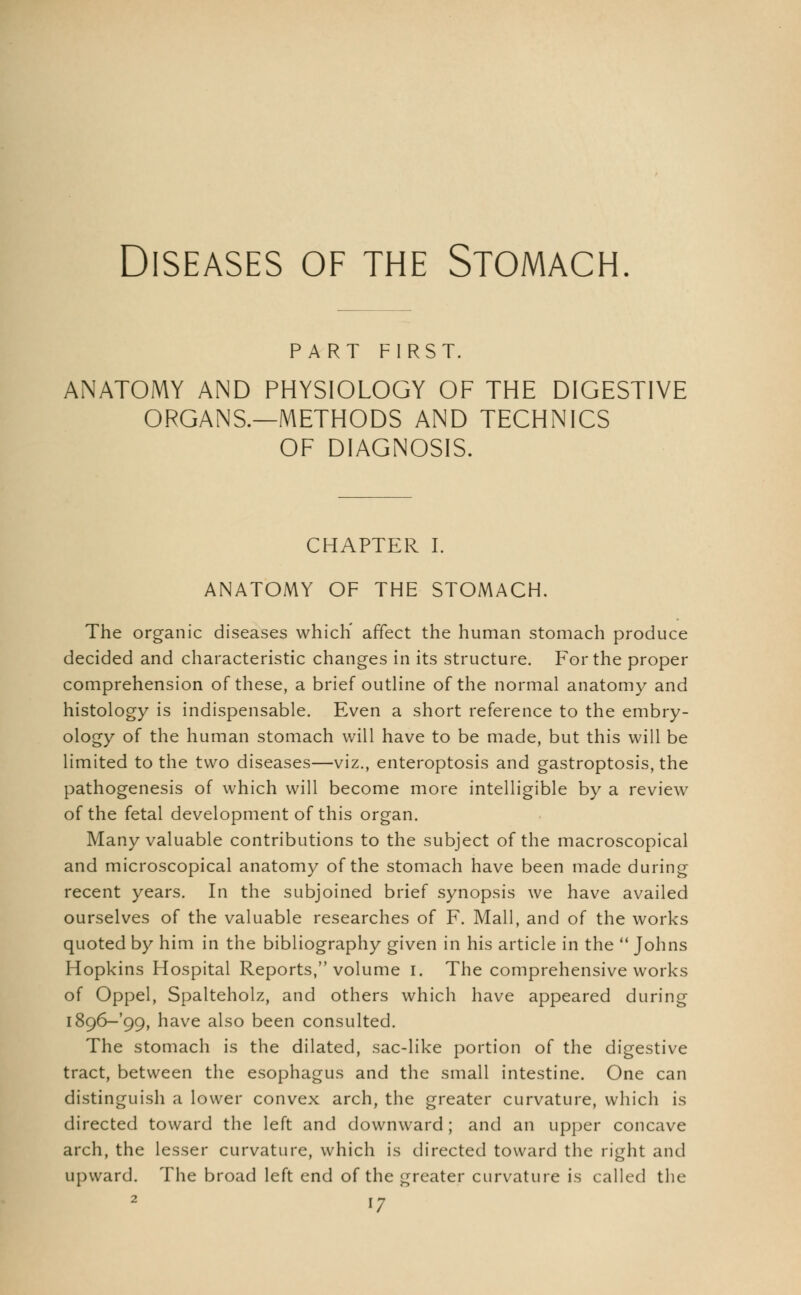 Diseases of the Stomach. PART FIRST. ANATOMY AND PHYSIOLOGY OF THE DIGESTIVE ORGANS.—METHODS AND TECHNICS OF DIAGNOSIS. CHAPTER I. ANATOMY OF THE STOMACH. The organic diseases which' affect the human stomach produce decided and characteristic changes in its structure. For the proper comprehension of these, a brief outline of the normal anatomy and histology is indispensable. Even a short reference to the embry- ology of the human stomach will have to be made, but this will be limited to the two diseases—viz., enteroptosis and gastroptosis, the pathogenesis of which will become more intelligible by a review of the fetal development of this organ. Many valuable contributions to the subject of the macroscopical and microscopical anatomy of the stomach have been made during recent years. In the subjoined brief synopsis we have availed ourselves of the valuable researches of F. Mall, and of the works quoted by him in the bibliography given in his article in the  Johns Hopkins Hospital Reports, volume I. The comprehensive works of Oppel, Spalteholz, and others which have appeared during i896-'99, have also been consulted. The stomach is the dilated, sac-like portion of the digestive tract, between the esophagus and the small intestine. One can distinguish a lower convex arch, the greater curvature, which is directed toward the left and downward; and an upper concave arch, the lesser curvature, which is directed toward the right and upward. The broad left end of the greater curvature is called the <7