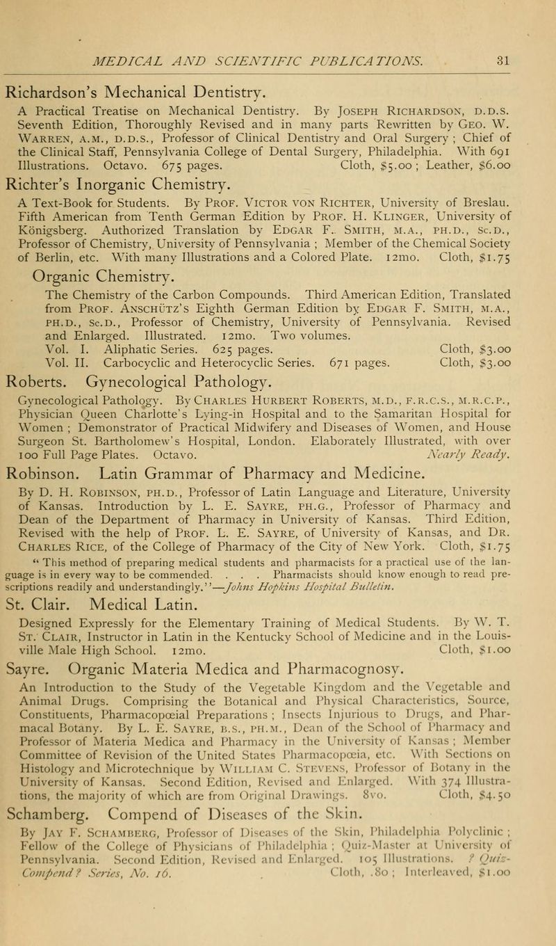 Richardson's Mechanical Dentistry. A Practical Treatise on Mechanical Dentistry. By Joseph Richardson, d.d.s. Seventh Edition, Thoroughly Revised and in many parts Rewritten by Geo. W. Warren, a.m., d.d.s., Professor of Clinical Dentistry and Oral Surgery; Chief of the Clinical Staff, Pennsylvania College of Dental Surgery, Philadelphia. With 691 Illustrations. Octavo. 675 pages. Cloth, $5.00 ; Leather, S6.00 Richter's Inorganic Chemistry. A Text-Book for Students. By Prof. Victor von Richter, University of Breslau. Fifth American from Tenth German Edition by Prof. H. Klinger, University of Konigsberg. Authorized Translation by Edgar F.. Smith, m.a., ph.d., Sc.d., Professor of Chemistry, University of Pennsylvania ; Member of the Chemical Society of Berlin, etc. With many Illustrations and a Colored Plate. 121110. Cloth, $1.75 Organic Chemistry. The Chemistry of the Carbon Compounds. Third American Edition, Translated from Prof. Anschutz's Eighth German Edition by Edgar F. Smith, m.a., PH.D., Sc.d., Professor of Chemistry, University of Pennsylvania. Revised and Enlarged. Illustrated. i2mo. Two volumes. Vol. I. Aliphatic Series. 625 pages. Cloth, $3.00 Vol. II. Carbocyclic and Heterocyclic Series. 671 pages. Cloth, $3.00 Roberts. Gynecological Pathology. Gynecological Pathology. By Charles Hurbert Roberts, m.d., f.r.c.s., m.r.c.p., Physician Queen Charlotte's Lying-in Hospital and to the Samaritan Hospital for Women ; Demonstrator of Practical Midwifery and Diseases of Women, and House Surgeon St. Bartholomew's Hospital, London. Elaborately Illustrated, with over 100 Full Page Plates. Octavo. Nearly Ready. Robinson. Latin Grammar of Pharmacy and Medicine. By D. H. Robinson, ph.d., Professor of Latin Language and Literature, University of Kansas. Introduction by L. E. Sayre, ph.g., Professor of Pharmacy and Dean of the Department of Pharmacy in University of Kansas. Third Edition, Revised with the help of Prof. L. E. Sayre, of University of Kansas, and Dr. Charles Rice, of the College of Pharmacy of the City of New York. Cloth, $1.75 This method of preparing medical students and pharmacists for a practical use of the lan- guage is in every way to be commended. . . . Pharmacists should know enough to read pre- scriptions readily and understandingly.—Joints Hopkins Hospital Bulletin. St. Clair. Medical Latin. Designed Expressly for the Elementary Training of Medical Students. By W. T. St. Clair, Instructor in Latin in the Kentucky School of Medicine and in the Louis- ville Male High School. i2mo. Cloth, $1.00 Sayre. Organic Materia Medica and Pharmacognosy. An Introduction to the Study of the Vegetable Kingdom and the Vegetable and Animal Drugs. Comprising the Botanical and Physical Characteristics, Source, Constituents, Pharmacopceial Preparations; Insects Injurious to Drugs, and Phar- macal Botany. By L. E. Sayre, 1 *,.s., imi.m., Dean of the School of Pharmacy and Professor of Materia Medica and Pharmacy in the University <>i Kansas; Member Committee of Revision of the United States Pharmacopoeia, etc. With Sections on Histology and Microtechnique by William C. Stevens, Professor of Botany in the University of Kansas. Second Edition, Revised and Enlarged. With 374 Illustra- tions, the majority of which are from Original Drawings. 8vo. Cloth, $4.50 Schamberg. Compend of Diseases of the Skin. By Jay V. Schamberg, Professor of Diseases of the Skin, Philadelphia Polyclinic; Fellow of the College of Physicians of Philadelphia; Quiz-Master al l 1 Pennsylvania. Second Edition, Revised and Enlarged. [05 Illustration Compendf Series, No. 16. Cloth, .80; Interleaved,
