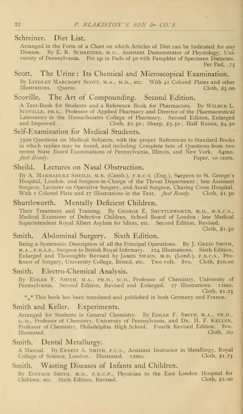 Schreiner. Diet List. Arranged in the Form of a Chart on which Articles of Diet can be Indicated for any Disease. By E. R. Schreiner, m.d., Assistant Demonstrator of Physiology, Uni- versity of Pennsylvania. Put up in Pads of 50 with Pamphlet of Specimen Dietaries. Per Pad, .75 Scott. The Urine : Its Chemical and Microscopical Examination. By Lixdley Marcroft Scott, m.a., m.d., etc. With 41 Colored Plates and other Illustrations. Quarto. Cloth, S5.00 Scoville. The Art of Compounding. Second Edition. A Text-Book for Students and a Reference Book for Pharmacists. By Wilbur L. Scoville, ph.g., Professor of Applied Pharmacy and Director of the Pharmaceutical Laboratory in the Massachusetts College of Pharmacy. Second Edition, Enlarged and Improved. Cloth, $2.50; Sheep, $3.50; Half Russia, 54.50 Self-Examination for Medical Students. 3500 Questions on Medical Subjects, with the proper References to Standard Books in which replies may be found, and including Complete Sets of Questions from two recent State Board Examinations of Pennsylvania, Illinois, and New York. 641110. Just Ready. Paper, 10 cents. Sheild. Lectures on Nasal Obstruction. By A. Marmaduke Sheild, m.b. (Camb.), f.r.c.s. (Eng.), Surgeon to St. George's Hospital, London, and Surgeon-in-Charge of the Throat Department ; late Assistant Surgeon, Lecturer on Operative Surgery, and Aural Surgeon, Charing Cross Hospital. With 1 Colored Plate and 27 Illustrations in the Text. Just Ready. Cloth, Si.50 Shuttleworth. Mentally Deficient Children. Their Treatment and Training. By George E. Shuttleworth, m.d., m.r.c.s., Medical Examiner of Defective Children, School Board of London ; late Medical Superintendent Royal Albert Asylum for Idiots, etc. Second Edition, Revised. Cloth, $1.50 Smith. Abdominal Surgery. Sixth Edition. Being a Systematic Description of all the Principal Operations. By J. Greig Smith, M.A., F.R.S.E., Surgeon to British Royal Infirmary. 224 Illustrations. Sixth Edition, Enlarged and Thoroughly Revised by James Swain, m.d. (Lond.), f.r.c.s., Pro- fessor of Surgery, University College, Bristol, etc. Two vols. 8vo. Cloth, $10.00 Smith. Electro-Chemical Analysis. By EDGAR F. Smith, m.a., PH.D., Sc.D., Professor of Chemistry, University of Pennsylvania. Second Edition, Revised and Enlarged. 27 Illustrations. 121110. Cloth, Si.25 *#*This book has been translated and published in both Germany and France. Smith and Keller. Experiments. Arranged for Students in General Chemistry. By Edgar F. Smith, m.a.. ph.d., • i Chemistry, University of Pennsylvania, und Dr. II. F. Keller, of Chemistry, Philadelphia High School. Fourth Revised Edition. 8vo. Illustrated. Cloth, .60 Smith. Dental Metallurgy. A Manual. By Ernesi \. Smith, F.c.s., Assistant Instructor in Metallurgy, Royal liege of Science, London. Illustrated. [2mo. Cloth, #1.75 Smith. Wasting Diseases of Infants and Children. By Ei >tace Smith, m.d., f.r.c.p., Physician to the Mast London Hospital for Children, etc. Sixth Edition, Revised. Cloth, $2.00