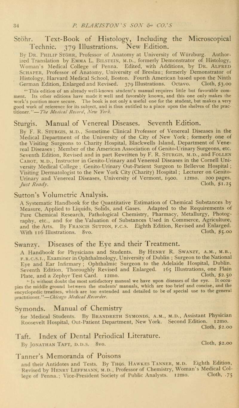 Stohr. Text-Book of Histology, Including the Microscopical Technic. 379 Illustrations. New Edition. By Dr. Philip Stohr, Professor of Anatomy at University of Wiirzburg. Author- ized Translation by Emma L. Bilstein, m.d., formerly Demonstrator of Histology, Woman's Medical College of Penna. Edited, with Additions, by Dr. Alfred Schaper, Professor of Anatomy, University of Breslau; formerly Demonstrator of Histology, Harvard Medical School, Boston. Fourth American based upon the Ninth German Edition, Enlarged and Revised. 379 Illustrations. Octavo. Cloth, $3.00 This edition of an already well-known student's manual requires little but favorable com- ment. Its other editions have made it well and favorably known, and this one only makes the work's position more secure. The book is not only a useful one for the student, but makes a very good work of reference for its subject, and is thus entitled to a place upon the shelves of the prac- titioner.— The Medical Record, New York. Sturgis. Manual of Venereal Diseases. Seventh Edition. By F. R. Sturgis, m.d., Sometime Clinical Professor of Venereal Diseases in the Medical Department of the University of the City of New York ; formerly one of the Visiting Surgeons to Charity Hospital, Blackwells Island, Department of Vene- real Diseases ; Member of the American Association of Genito-Urinary Surgeons, etc. Seventh Edition, Revised and in part Rewritten by F. R. Sturgis, m.d., and Follen Cabot, m.d., Instructor in Genito-Urinary and Venereal Diseases in the Cornell Uni- versity Medical College ; Genito-Urinary Out-Patient Surgeon to Bellevue Hospital ; Visiting Dermatologist to the New York City (Charity) Hospital ; Lecturer on Genito- Urinary and Venereal Diseases, University of Vermont, 1900. i2mo. 200 pages. Just Ready. Cloth, $1.25 Sutton's Volumetric Analysis. A Systematic Handbook for the Quantitative Estimation of Chemical Substances by Measure, Applied to Liquids, Solids, and Gases. Adapted to the Requirements of Pure Chemical Research, Pathological Chemistry, Pharmacy, Metallurgy, Photog- raphy, etc., and for the Valuation of Substances Used in Commerce, Agriculture, and the Arts. By Francis Sutton, f.c.s. Eighth Edition, Revised and Enlarged. With 116 Illustrations. 8vo. Cloth, #5.00 Swanzv. Diseases of the Eye and their Treatment. A Handbook for Physicians and Students. By Henry R. Swanzy, a.m., m.b., F.R.C.S.I., Examiner in Ophthalmology, University of Dublin ; Surgeon to the National Eye and Ear Infirmary ; Ophthalmic Surgeon to the Adelaide Hospital, Dublin. Seventh Edition, Thoroughly Revised and Enlarged. 165 Illustrations, one Plain Plate, and a Zephyr Test Card. i2mo. Cloth, #2.50  Is without doubt the most satisfactory manual we have upon diseases of the eye. It occu- pies the middle ground between the students' manuals, which are too brief and concise, and the encyclopedic treatises, which are too extended and detailed to be of special use to the general practitioner.—I dical Recorder. Symonds. Manual of Chemistry for Medical Student.. By BRANDRETH SYMONDS, A.m., M.D., Assistant Physician Roosevcll Hospital, Out-Patienl Department, New York. Second Edition. i2mo. Cloth, #2.00 Taft. Index of Dental Periodical Literature. By Jonathan Taft, d.d.s. 8vo. Cloth, #2.00 Tanner's Memoranda of Poisons and their Antidotes and Tests. By Thqs. Hawkes Tanner, m.d. Eighth Edition, by Henry Lepfmann, m.d., Professoroi Chemistry, Woman's Medical Col- enna.; Vice President Society of Public Analysts. 121110. Cloth, .75