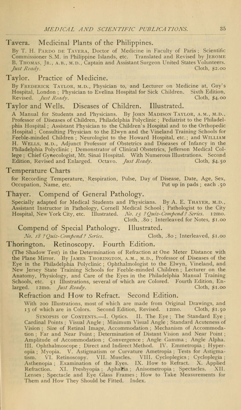 Tavera. Medicinal Plants of the Philippines. By T. H. Pardo de Tavera, Doctor of Medicine in Faculty of Paris ; Scientific Commissioner S.M. in Philippine Islands, etc. Translated and Revised by Jerome B. Thomas, Jr., a.b., m.d., Captain and Assistant Surgeon United States Volunteers. Just Ready. Cloth, $2.00 Taylor. Practice of Medicine. By Frederick Taylor, m.d., Physician to, and Lecturer on Medicine at, Guy's Hospital, London ; Physician to Evelina Hospital for Sick Children. Sixth Edition, Revised. Just Ready. Cloth, $4.00 Taylor and Wells. Diseases of Children. Illustrated. A Manual for Students and Physicians. By John Madison Taylor, a.m., m.d., Professor of Diseases of Children, Philadelphia Polyclinic ; Pediatrist to the Philadel- phia Hospital ; Assistant Physician to the Children's Hospital and to the Orthopedic Hospital ; Consulting Physician to the Elwyn and the Vineland Training Schools for Feeble-minded Children ; Neurologist to the Howard Hospital, etc.; and William H. Wells, m.d., Adjunct Professor of Obstetrics and Diseases of Infancy in the Philadelphia Polyclinic ; Demonstrator of Clinical Obstetrics, Jefferson Medical Col- lege ; Chief Gynecologist, Mt. Sinai Hospital. With Numerous Illustrations. Second Edition, Revised and Enlarged. Octavo. Just Ready. Cloth, $4.50 Temperature Charts for Recording Temperature, Respiration, Pulse, Day of Disease, Date, Age, Sex, Occupation, Name, etc. Put up in pads ; each .50 Thayer. Compend of General Pathology. Specially adapted for Medical Students and Physicians. By A. E. Thayer, m.d., Assistant Instructor in Pathology, Cornell Medical School ; Pathologist to the City Hospital, New York City, etc. Illustrated. No. 13 ?Quiz-Compend? Series. i2mo. Cloth, .80 ; Interleaved for Notes, $1.00 Compend of Special Pathology. Illustrated. No. 18 ?Quiz-Compend? Series. Cloth, .80 ; Interleaved, $1.00 Thorington. Retinoscopy. Fourth Edition. (The Shadow Test) in the Determination of Refraction at One Meter Distance with the Plane Mirror. By James Thorington, a.m., m.d., Professor of Diseases of the Eye in the Philadelphia Polyclinic ; Ophthalmologist to the Elwyn, Vineland, and New Jersey State Training Schools for Feeble-minded Children ; Lecturer on the Anatomy, Physiology, and Care of the Eyes in the Philadelphia Manual Training Schools, etc. 51 Illustrations, several of which are Colored. P fourth Edition, En- larged. i2mo. Just Ready. Cloth, $1.00 Refraction and How to Refract. Second Edition. With 200 Illustrations, most of which are made from Original Drawings, and 13 of which are in Colors. Second Edition, Revised. 121110. Cloth, #1.50 Synopsis of Contents.—I. Optics. II. The Eye; The standard Eye; Cardinal Points; Visual Angle ; Minimum Visual Angle ; Standard Acutcness of Vision ; Size of Retinal Image, Accommodation ; Mechanism <>l Accommoda- tion ; Far and Near Point; Determination of Distant Vision and Near Point; Amplitude of Accommodation ; Convergence; Angle Gamma; Angle Alpha. III. Ophthalmoscope; Direct and Indirect Method. IV. Emmetropia; Hyper- opia; .Myopia. V. Astigmatism <<v Curvature Ametropia; lei. for Astigma tism. VI. Retinoscopy. VII. Muscles. VIII. Cycloplegics; Cycloplegia; Asthenopia; Examination of tin- Eyes. IX. How t<> Refract. X. Applied Refraction. XI. Presbyopia; Aphakia ; Anisometropia; Spectacles. XII. Lenses; Spectacle and Eye Glass Frames; How to lake Measurements foi Them and How They Should be Fitted. Index.