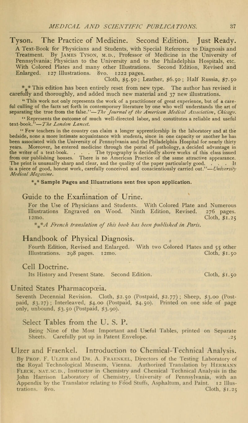 Tyson. The Practice of Medicine. Second Edition. Just Ready. A Text-Book for Physicians and Students, with Special Reference to Diagnosis and Treatment. By James Tyson, m.d., Professor of Medicine in the University of Pennsylvania; Physician to the University and to the Philadelphia Hospitals, etc. With Colored Plates and many other Illustrations. Second Edition, Revised and Enlarged. 127 Illustrations. 8vo. 1222 pages. Cloth, $5.50; Leather, $6.50; Half Russia, #7.50 *y* This edition has been entirely reset from new type. The author has revised it carefully and thoroughly, and added much new material and 37 new illustrations. This work not only represents the work of a practitioner of great experience, but of a care- ful culling of the facts set forth in contemporary literature by one who well understands the art of separating the true from the false.—The Journal of the American Medical Association, Chicago. Represents the outcome of much well-directed labor, and constitutes a reliable and useful text-book.—The London Lancet. Few teachers in the country can claim a longer apprenticeship in the laboratory and at the bedside, none a more intimate acquaintance with students, since in one capacity or another he has been associated with the University of Pennsylvania and the Philadelphia Hospital for nearly thirty years. Moreover, he entered medicine through the portal of pathology, a decided advantage in the writer of a text-book. . . . The typography is decidedly above works of this class issued from our publishing houses. There is no American Practice of the same attractive appearance. The print is unusually sharp and clear, and the quality of the paper particularly good. ... It is a piece of good, honest work, carefully conceived and conscientiously carried out.—University Medical Magazine. *^* Sample Pages and Illustrations sent free upon application. Guide to the Examination of Urine. For the Use of Physicians and Students. With Colored Plate and Numerous Illustrations Engraved on Wood. Ninth Edition, Revised. 276 pages. i2mo. Cloth, $1.25 *x*A French translation of this book has been published in Paris. Handbook of Physical Diagnosis. Fourth Edition, Revised and Enlarged. With two Colored Plates and 55 other Illustrations. 298 pages. i2mo. Cloth, $1.50 Cell Doctrine. Its History and Present State. Second Edition. Cloth, $1.50 United States Pharmacopoeia. Seventh Decennial Revision. Cloth, $2.50 (Postpaid, #2.77); Sheep, #3.00 (Post- paid, #3.27) ; Interleaved, $4.00 (Postpaid, #4.50). Printed on one side of page only, unbound, $3.50 (Postpaid, #3.90). Select Tables from the U. S. P. Being Nine of the Most Important and Useful Tables, printed on Separate Sheets. Carefully put up in Patent Envelope. .25 Ulzer and Fraenkel. Introduction to Chemical-Technical Analysis. By Prof. F. Ulzer and Dr. a. Frai nkel, Directors of the Testing Laboratory of the Royal Technological Museum, Vienna. Authorized Translation 1>\ Hermann Fleck, nat.scd., Instructor in (Ihemisti y and Chemical Technical Analysis in the John Harrison Laboratory of Chemistry, University of Pennsylvania, with an Appendix by the Translator relating to Fo*od Stuffs, Asphaltum, and Paint. 12 Illus- trations. 8vo. Cloth, #1.25