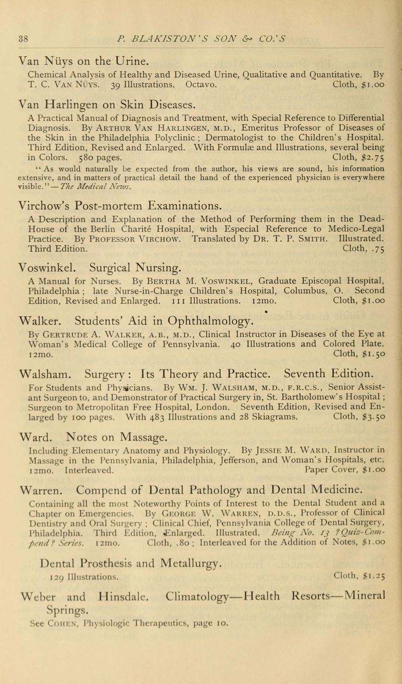 Van Niiys on the Urine. Chemical Analysis of Healthy and Diseased Urine, Qualitative and Quantitative. By T. C. Van Nuys. 39 Illustrations. Octavo. Cloth, #1.00 Van Harlingen on Skin Diseases. A Practical Manual of Diagnosis and Treatment, with Special Reference to Differential Diagnosis. By Arthur Van Harlingen, m.d., Emeritus Professor of Diseases of the Skin in the Philadelphia Polyclinic ; Dermatologist to the Children's Hospital. Third Edition, Revised and Enlarged. With Formulae and Illustrations, several being in Colors. 580 pages. Cloth, $2.75 As would naturally be expected from the author, his views are sound, his information extensive, and in matters of practical detail the hand of the experienced physician is everywhere visible. — The Medical News. Virchow's Post-mortem Examinations. A Description and Explanation of the Method of Performing them in the Dead- House of the Berlin Charite Hospital, with Especial Reference to Medico-Legal Practice. By Professor Virchow. Translated by Dr. T. P. Smith. Illustrated. Third Edition. Cloth, .75 Voswinkel. Surgical Nursing. A Manual for Nurses. By Bertha M. Voswinkel, Graduate Episcopal Hospital, Philadelphia; late Nurse-in-Charge Children's Hospital, Columbus, O. Second Edition, Revised and Enlarged, in Illustrations. i2mo. Cloth, #1.00 Walker. Students' Aid in Ophthalmology. By Gertrude A. Walker, a.b., m.d., Clinical Instructor in Diseases of the Eye at Woman's Medical College of Pennsylvania. 40 Illustrations and Colored Plate. i2mo. Cloth, #1.50 Walsham. Surgery: Its Theory and Practice. Seventh Edition. For Students and Phy^cians. By Wm. J. Walsham, m.d., f.r.c.s., Senior Assist- ant Surgeon to, and Demonstrator of Practical Surgery in, St. Bartholomew's Hospital ; Surgeon to Metropolitan Free Hospital, London. Seventh Edition, Revised and En- larged by 100 pages. With 483 Illustrations and 28 Skiagrams. Cloth, #3.50 Ward. Notes on Massage. Including Elementary Anatomy and Physiology. By Jessie M. Ward, Instructor in Massage in the Pennsylvania, Philadelphia, Jefferson, and Woman's Hospitals, etc. [21110. Interleaved. Paper Cover, #1.00 Warren. Compend of Dental Pathology and Dental Medicine. Containing all the most Noteworthy Points of Interest to the Dental Student ami a Chapter on Em* By George W. Warren, d.d.s., Professor of Clinical Dentistry and Oral Surgery ; Clinical Chief, Pennsylvania College of Dental Surgery, Philadelphia. Third Edition, Enlarged. Illustrated. Being No. rj tQuix-Com- petldt SerUs. [2mO. Cloth, .80; Interleaved for the Addition of Notes, #1.00 Dental Prosthesis and Metallurgy. 129 Illustration . Cloth, #1.25 Weber and I [insdale. Climatology—I [ealth Resorts—Mineral Springs.