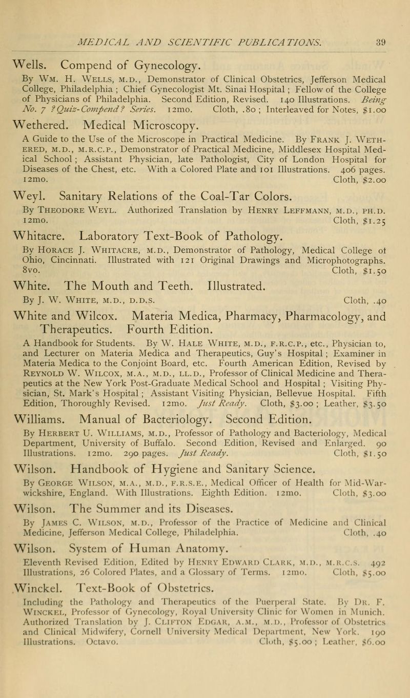 Wells. Compend of Gynecology. By Wm. H. Wells, m.d., Demonstrator of Clinical Obstetrics, Jefferson Medical College, Philadelphia ; Chief Gynecologist Mt. Sinai Hospital ; Fellow of the College of Physicians of Philadelphia. Second Edition, Revised. 140 Illustrations. Being No. 7 ?Quiz-Compend? Series. i2mo. Cloth, .80; Interleaved for Notes, $1.00 Wethered. Medical Microscopy. A Guide to the Use of the Microscope in Practical Medicine. By Frank J. Weth- ered, m.d., m.r.c.p., Demonstrator of Practical Medicine, Middlesex Hospital Med- ical School ; Assistant Physician, late Pathologist, City of London Hospital for Diseases of the Chest, etc. With a Colored Plate and 101 Illustrations. 406 pages. i2mo. Cloth, #2.00 Weyl. Sanitary Relations of the Coal-Tar Colors. By Theodore Weyl. Authorized Translation by Henry Leffmann, m.d., ph.d. i2mo. Cloth, $1.25 Whitacre. Laboratory Text-Book of Pathology. By Horace J. Whitacre, m.d., Demonstrator of Pathology, Medical College ot Ohio, Cincinnati. Illustrated with 121 Original Drawings and Microphotographs. 8vo. Cloth, $1.50 White. The Mouth and Teeth. Illustrated. By J. W. White, m.d., d.d.s. Cloth, .40 White and Wilcox. Materia Medica, Pharmacy, Pharmacology, and Therapeutics. Fourth Edition. A Handbook for Students. By W. Hale White, m.d., f.r.c.p., etc., Physician to, and Lecturer on Materia Medica and Therapeutics, Guy's Hospital ; Examiner in Materia Medica to the Conjoint Board, etc. Fourth American Edition, Revised by Reynold W. Wilcox, m.a., m.d., ll.d., Professor of Clinical Medicine and Thera- peutics at the New York Post-Graduate Medical School and Hospital ; Visiting Phy- sician, St. Mark's Hospital ; Assistant Visiting Physician, Bellevue Hospital. Fifth Edition, Thoroughly Revised. i2mo. Just Ready. Cloth, $3.00; Leather, #3.50 Williams. Manual of Bacteriology. Second Edition. By Herbert U. Williams, m.d., Professor of Pathology and Bacteriology, Medical Department, University of Buffalo. Second Edition, Revised and Enlarged. 90 Illustrations. i2mo. 290 pages. Just Ready. Cloth, #1.50 Wilson. Handbook of Hygiene and Sanitary Science. By George Wilson, m.a., m.d., F.R.S.E., Medical Officer of Health for Mid-War- wickshire, England. With Illustrations. Eighth Edition. 121110. Cloth, #3.00 Wilson. The Summer and its Diseases. By James C. Wilson, m.d., Professor of the Practice of Medicine and Clinical Medicine, Jefferson Medical College, Philadelphia. Cloth, .40 Wilson. System of Human Anatomy. Eleventh Revised Edition, Edited by Henry Edward Clark, m.d., m.r.i >, 4.92 Illustrations, 26 Colored Plates, and ;i Glossary of Terms. [2mo. (loth, >5.oo .Winckel. Text-Book of Obstetrics. Including the Pathology and Therapeutics of the Puerperal State. By Dr. F. Winckel, Professor of Gynecology, Royal Univei 1:. Clinic for Women in Munich. Authorized Translation by J. Clifton Edgar, a.m., m.d.. Professor of Obstetrics and Clinical Midwil Medical Department, New York. [90 Illustrations. Octavo. ('loth, $5.00; Leather, -
