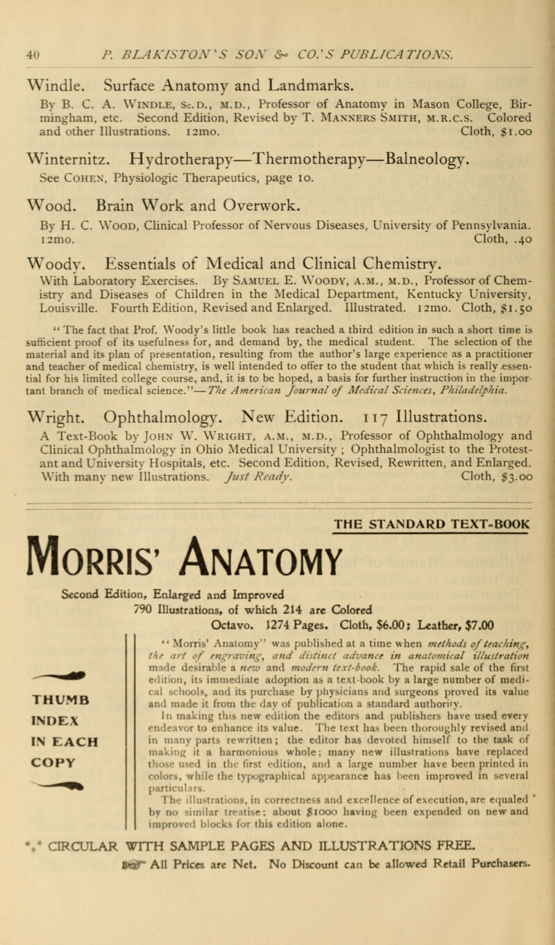 4 P. BLAKISTON%S SOX <S- CO:S PUBLICATIONS. Windle. Surface Anatomy and Landmarks. By B. C. A. WlNDLE, Sc.d., m.d., Professor of Anatomy in Mason College, Bir- mingham, etc. Second Edition, Revised by T. Manners Smith, m.r.c.s. Colored and other Illustrations. i2ino. Cloth, $1.00 Winternitz. Hydrotherapy—Thermotherapy—Balneology. See Cohen, Physiologic Therapeutics, page 10. Wood. Brain Work and Overwork. By H. C. Wood, Clinical Professor of Nervous Diseases, University of Pennsylvania. i2mo. Cloth, .40 Woodv. Essentials of Medical and Clinical Chemistry. With Laboratory Exercises. By Samuel E. Woody, a.m., m.d., Professor of Chem- istry and Diseases of Children in the Medical Department, Kentucky University, Louisville. Fourth Edition, Revised and Enlarged. Illustrated. 121110. Cloth, 51.50  The fact that Prof. Woody's little book has reached a third edition in such a short time is sufficient proof of its usefulness for, and demand by, the medical student. The selection of the material and its plan of presentation, resulting from the author's large experience as a practitioner and teacher of medical chemistry, is well intended to offer to the student that which is really .essen- tial for his limited college course, and, it is to be hoped, a basis for further instruction in the impor tant branch of medical science.—The American Journal of Medical Sciences, Philadelphia. Wright. Ophthalmology. New Edition. 117 Illustrations. A Text-Book by John W. Wright, a.m., m.d., Professor of Ophthalmology and Clinical Ophthalmology in Ohio Medical University ; Ophthalmologist to the Protest- ant and University Hospitals, etc. Second Edition, Revised, Rewritten, and Enlarged. With many new Illustrations. Just Ready. Cloth, 53.00 THE STANDARD TEXT-BOOK Morris' Anatomy Second Edition, Enlarged and Improved 790 Illustrations, of which 214 are Colored Octavo. 1274 Pages. Cloth, $6.00; Leather, $7.00  Morris' Anatomy'' was published at a time when methods of teaching, the art of engravings and distinct advance in anatomical illustration made desirable a new and modern text-book. The rapid sale of the first edition, its immediate adoption as a text-book by a large number of medi- cal schools, and its purchase by physicians and surgeons proved its value and made it from the- day of publication a standard authoriiy. In making this new edition the editors and publishers have used every endeavor to enhance its value. The text has been thoroughly revised and in many parts rewritten; the editor has devoted himself to the task of making it a harmonious whole; many new illustrations have replaced those used in tin- first edition, and a large number have been printed in colors, while the typographical appearance has been improved in several particulars. Ih- illustrations, in correctness and excellence of execution, are equaled bv no -miliar treatise; about $IOO0 having been expended on new and improve.1 b 04 kl foi this edition alone. CIRCULAR WITH SAMPLE PAGES AND ILLUSTRATIONS FREE. f^All Prices are Net. No Discount can be allowed Retail Purchasers. THUMB INDEX IN EACH COPY