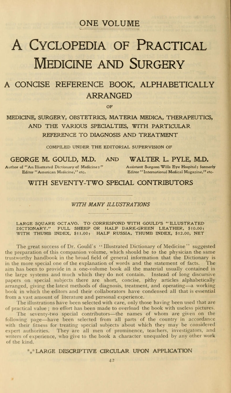ONE VOLUME A Cyclopedia of Practical Medicine and Surgery A CONCISE REFERENCE BOOK, ALPHABETICALLY ARRANGED OF medicine, surgery, obstetrics, materia medica, therapeutics, and the various specialties, with particular reference to diagnosis and treatment COMPILED UNDER THE EDITORIAL SUPERVISION OF GEORGE RL GOULD, M,D, AND WALTER L. PYLE, M.D, .ithor of ** An Illustrated Dictionary of Medicine; Assistant Surgeon Wills Eye Hospital; forme Editor American Medicine, etc. Editor International Medical Magazine/' e1 WITH SEVENTY-TWO SPECIAL CONTRIBUTORS WITH MANY ILLUSTRATIONS LARGE SQUARE OCTAVO. TO CORRESPOND WITH GOULD'S ILLUSTRATED DICTIONARY. FULL SHEEP OR HALF DARK-GREEN LEATHER, $10.00; WITH THUMB INDEX, $11.00; HALF RUSSIA, THUMB INDEX, $12.00, NET The great success of Dr. Gould's Illustrated Dictionary of Medicine suggested the preparation of this companion volume, which should be to the physician the same trustworthy handbook in the broad field of general information that the Dictionary is in the more spe< ial one of the explanation of words and the statement of facts. The ami has been to provide in a one-volume book all the material usually contained in the large systems and much which they do not contain. Instead of long discursive papers on special subjects there are short, concise, pithy articles alphabetically arranged, giving the latest methods of diagnosis, treatment, and operating—a working book in which the editors and their collaborators have condensed all that is essential from a vasl amount of Literature and personal experience. The illustrations have been sele< ted with < are, only those ha\ ing been used that are of pnu ti< ,il value ; IIO effort has been made to overload the book with useless pictures. The seventy-two special contributors—the names of whom are given on the followii i have ben selected from all parts of tin- country in accordance with their fitness for treating special subjects about which they may be considered expert authorities. They are all men of prominence, teachers, investigators, and < , who give to the book a character unequaled by any other work of the kind. %* LARGE DESCRIPTIVE CIRCULAR UPON APPLICATION