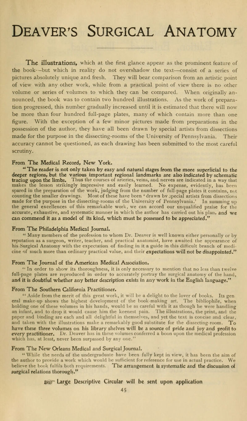 The illustrations, which at the first glance appear as the prominent feature of the book-—but which in reality do not overshadow the text—consist of a series of pictures absolutely unique and fresh. They will bear comparison from an artistic point of view with any other work, while from a practical point of view there is no other volume or series of volumes to which they can be compared. When originally an- nounced, the book was to contain two hundred illustrations. As the work of prepara- tion progressed, this number gradually increased until it is estimated that there will now be more than four hundred full-page plates, many of which contain more than one figure. With the exception of a few minor pictures made from preparations in the possession of the author, they have all been drawn by special artists from dissections made for the purpose in the dissecting-rooms of the University of Pennsylvania. Their accuracy cannot be questioned, as each drawing has been submitted to the most careful scrutiny. From The Medical Record, New York. 44 The tender is not only taken by easy and natural stages from the more superficial to the deeper regions, but the various important regional landmarks are also indicated by schematic tracing upon the limbs. Thus the courses of arteries, veins, and nerves are indicated in a way that makes the lesson strikingly impressive and easily learned. No expense, evidently, has been spared in the preparation of the work, judging from the number of full-page plates it contains, not counting the smaller drawings. Most of these have been • drawn bv special artists from dissections made for the purpose in the dissecting-rooms of the University of Pennsylvania.' In summing up the general excellences of this remarkable work, we can accord our unqualified praise for the accurate, exhaustive, and systematic manner in which the author has carried out his plan, and we can commend it as a model of its kindt which must be possessed to be appreciated. From The Philadelphia Medical Journal. Many members of the profession to whom Dr. Deaver is well known either personally or by reputation as a surgeon, writer, teacher, and practical anatomist, have awaited the appearance of his Surgical Anatomy with the expectation of finding in it a guide in this difficult branch of medi- cine of much more than ordinary practical value, and their expectations will not be disappointed. From The Journal of the American Medical Association. In order to show its thoroughness, it is only necessary to mention that no less than twelve full-page plates are reproduced in order to accurately portray the surgical anatomy of the hand, and it is doubtful whether any better description exists in any work in the English language. From The Southern California Practitioner. Aside from the merit of this great work, it will be a delight to the lover of books. Its gen eral make-up shows the highest development of the book-making art. The bibliophile, when holding one of these volumes in his hands, would he as careful with it as though he were handling an infant, and to drop it would cause him the keenest pain. The illustrations, the print, and the paper and binding are each and all delightful in themselves, and yet the text is concise and clear, and taken with the illustrations make a remarkably good substitute for the dissecting room. To have these three volumes on his library shelves will be a source of pride and joy and profit to every practitioner. J Jr. Deaver has in these volumes conferred a boon upon the medical profession win- ii bas, at least| never been surpassed by any one. From The New Orleans Medical and Surgical Journal. While tin- needs of the undergraduate have been fully kept in view, it has been the aim of the author to provide a work which would be suthci. m for reference for use in m tual practice. We believe the book fulfill both requirements. The arrangement is systematic and the discussion of surgical relations thorough. iSett'- Large Descriptive Circular will be sent upon application