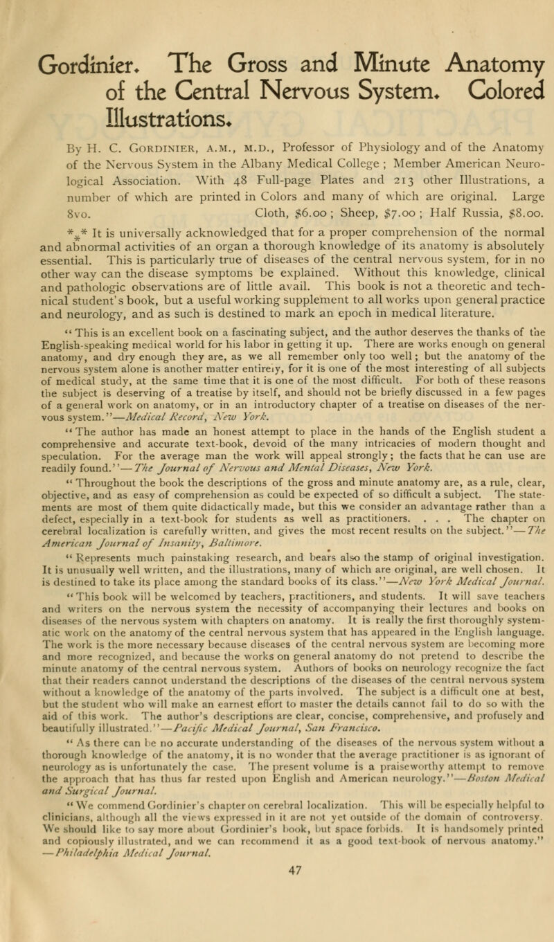 Gordinier. The Gross and Minute Anatomy of the Central Nervous System, Colored Illustrations* By H. C. Gordinier, a.m., m.d., Professor of Physiology and of the Anatomy of the Nervous System in the Albany Medical College ; Member American Neuro- logical Association. With 48 Full-page Plates and 213 other Illustrations, a number of which are printed in Colors and many of which are original. Large 8vo. Cloth, $6.00 ; Sheep, $7.00 ; Half Russia, #8.00. *£* It is universally acknowledged that for a proper comprehension of the normal and abnormal activities of an organ a thorough knowledge of its anatomy is absolutely essential. This is particularly true of diseases of the central nervous system, for in no other way can the disease symptoms be explained. Without this knowledge, clinical and pathologic observations are of little avail. This book is not a theoretic and tech- nical student's book, but a useful working supplement to all works upon general practice and neurology, and as such is destined to mark an epoch in medical literature. This is an excellent book on a fascinating subject, and the author deserves the thanks of the English-speaking medical world for his labor in getting it up. There are works enough on general anatomy, and dry enough they are, as we all remember only too well; but the anatomy of the nervous system alone is another matter entirely, for it is one of the most interesting of all subjects of medical study, at the same time that it is one of the most difficult. For both of these reasons the subject is deserving of a treatise by itself, and should not be briefly discussed in a few pages of a general work on anatomy, or in an introductory chapter of a treatise on diseases of the ner- vous system.—Medical Record, A'ew York. The author has made an honest attempt to place in the hands of the English student a comprehensive and accurate text-book, devoid of the many intricacies of modern thought and speculation. For the average man the work will appeal strongly; the facts that he can use are readily found.— The Journal of Nervous and Mental Diseases, New York. Throughout the book the descriptions of the gross and minute anatomy are, as a rule, clear, objective, and as easy of comprehension as could be expected of so difficult a subject. The state- ments are most of them quite didactically made, but this we consider an advantage rather than a defect, especially in a text-book for students as well as practitioners. . . . The chapter on cerebral localization is carefully written, and gives the most recent results on the subject.—The American Journal of Insanity, Baltimore. Represents much painstaking research, and bears also the stamp of original investigation. It is unusually well written, and the illustrations, many of which are original, are well chosen. It is destined to take its place among the standard books of its class.—New York Medical Journal. This book will be welcomed by teachers, practitioners, and students. It will save teachers and writers on the nervous system the necessity of accompanying their lectures and books on diseases of the nervous system with chapters on anatomy. It is really the first thoroughly system- atic work on the anatomy of the central nervous system that has appeared in the English language. The work is the more necessary because diseases of the central nervous system are becoming more and more recognized, and because the works on general anatomy do not pretend to describe the minute anatomy of the central nervous system. Authors of books on neurology recogni/e the fact that their readers cannot understand the descriptions of the diseases of the central nervous system without a knowledge of the anatomy of the parts involved. The subject is a difficult one at best, but the student who will make an earnest effort to master the details cannot fail to do so with the aid of this work. The author's descriptions are clear, concise, comprehensive, and profusely and beautifully illustrated.—Pacific Medical Journal, San d'rancisco. ** As there can be no accurate understanding of the diseases of the nervous system without a thorough knowledge of the anatomy, it is no wonder that the average practitioner is as ignorant of neurology as is unfortunately the case. The present volume is a praiseworthy attempt to remove the approach that has thus far rested upon English and American neurology. — Boston Medical and Surgical Journal. We commend (rordinier's chapter on cerebral localization. This will be especially helpful to clinicians, although all the views expressed in it are not yet outside of the domain of controversy. We should like to say more about Gordinier's book, but space forbids. It is handsomely printed and copiously illustrated, and we can recommend it as a good text book of nervous anatomy. — Philadelphia Medical Journal.