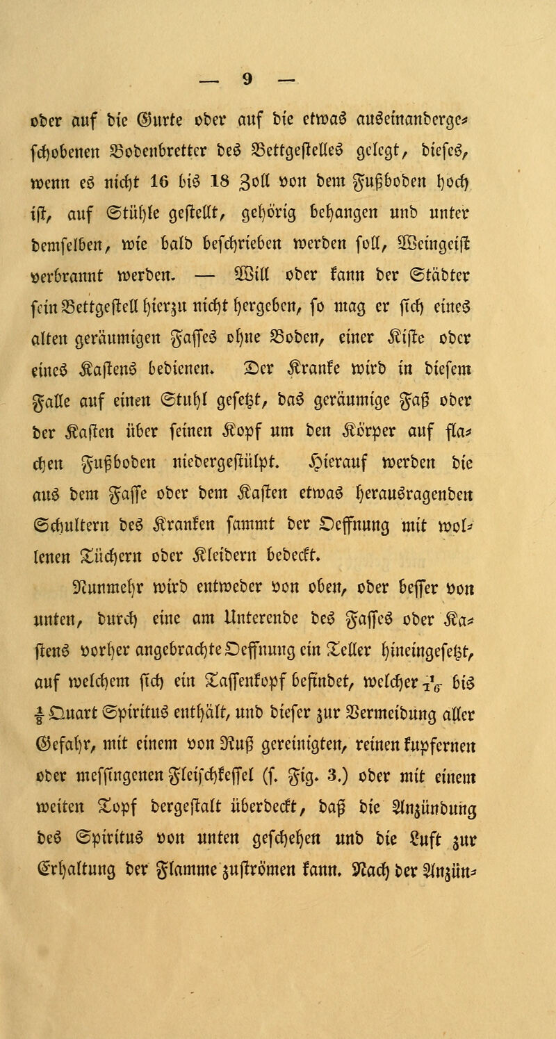 oter auf tk ©iirte ober mtf bte etvoa^ au^einattbcrge^ fd)o6enen S3obeiibretter be^ SSettgejleUeö Ö^^t^S^/ t)tefc^, wenn eö ntrf)t 16 6i^ 18 3o(t VJon bem gugboben l)0(f) ifl, auf ®tü{)fe gejltcKt^ öef)6rig bedangen unb unter bemfelben, Vüie balb befrf)neben werben foK, 3Betngeijl£ verbrannt vwerben. — ^iti ober ifann ber ©täbter fem Settgejleü ^ier^u nid)t ^ergeben, fo mag er jTd) eine^ alten geräumigen ^^affeö ol)ue S3oben, einer ^iftc ober cineö Äajlten^ bebienem 2)er ^ranfe voirb in biefem gaöe auf einen ©tu^I gefegt, ha^ geräumige gag ober ber fallen über feinen ^opf um ben Körper auf flaj* ctjen gußboben niebergellülpt hierauf it>erben Uc aix^ bem gajfe ober hcm Mafien ettt>a6 ^erauöragenbert (5d)uUern be^ Traufen fammt ber Oefnung mit tt)oU lenen !^üc{)ern ober Kleibern bebecft» 3?uumel)r n?irb enttt)eber i)on oben, ober bejfer Don unten, burct) eine am Unterenbe be^ gajyeö ober \fa*f jleu^ t)or()er angebracf)te£)epuug ein Heller ^ineingefe^t, auf tvelct)em (tc^ ein ^affenfopf beftnbet, tt)elcf)er -iV ^i^ I Duart ©pirituö mt^alt, unb biefer ^ur SSermeibung aUer ®efat)r, mit einem 'oon din^ gereinigten, reinen fupferneit ober mefjTngenen gfeifd)!ejTeI (f, gig, 3.) ober mit einem WJeiten ^opf bergejltalt iiberbecft, \)a^ hie 5(n^ünbung beö ©pirituö tton unten gefd)e^en unb hit ?uft jur ^Tljattuug ber glamme ^ujlrömen faun. 3fJarf) ber ^In^iin^