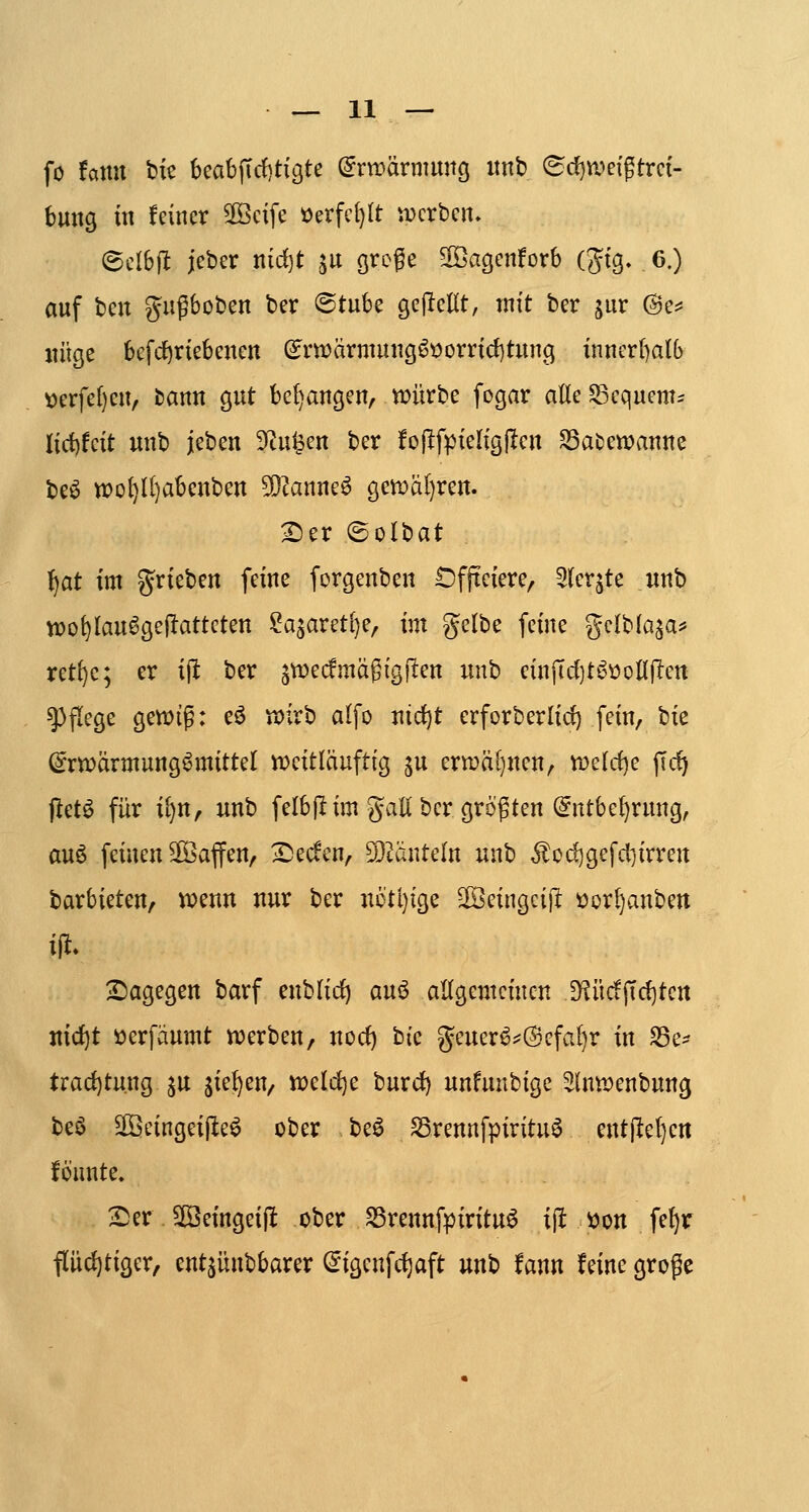 — li- fo faitu bie kabjTrf)tigte C^rtpärnumg itnb ^(^wetgtrci- bmtß in feiner 3Bcife »erfet)tt werben. ©dbflt jeber nidfjt ^u (jrege ^agenforb (gig. 6.) auf bcn gugboben ber @tubc gejlellt, mit ber jur ©e^ «üge befi1)riebenen ^rn?ärmung^»orrid)tung inncr()a(b \)erfe()en, fcann gut bedangen, Vüürbe fogar adeSSequem- Iid)feit unb jeben S^tu^en ber fojifpieligjlen ^atewanue be6 tt)ol}Il)abenbcn 5D^anne^ gctüal)rcn. ^er ©olbat l^at im 5^rieben feine forgenben t)fjteiere, 2(er^te unb wo^lau^gejlatteten ?asareti}e, im gelbe feine gclblaja^ ret{)e; er ijl ber ^wecfmag ig fiten nnb cinjTdjt^üoHjlen g)flege gett>ig: eö VDirb alfo nid)t erforberlid) fein, bie (^rwärmung^mittel iDeitläuftig ju ertr)ä[}nen, tr>e{rf)e fid) ftct^ für il)n, unb felb|! im JJali ber größten @ntbe()rung, au6 feinen Sföaffen, Tiecfen, SÖ^änteln unb ^od)gefcl]irren barbieten, vo^m nur ber nötl)ige ^eingcijl tjor^anben Sagegen barf enblirf) aui3 altgemeinen IKücfjTdjten ttid^t öerfäumt tüerben, uorf) hk geuer^;=@efal)r in f8c^ Uad)tüXiQ ^u ik^^Uf n?eld)e burd) unfnnbigc ^Inwenbung beö SlBeingeijIe^ ober beö S3rennfpiritu^ ent|lel)en fö'nnte. 25er 3öeingei(l ober SSrennfpirituö ij! V)on fef)r fl[iid)tiger, entjünbbarer ^igenfc^aft unb fann feine große