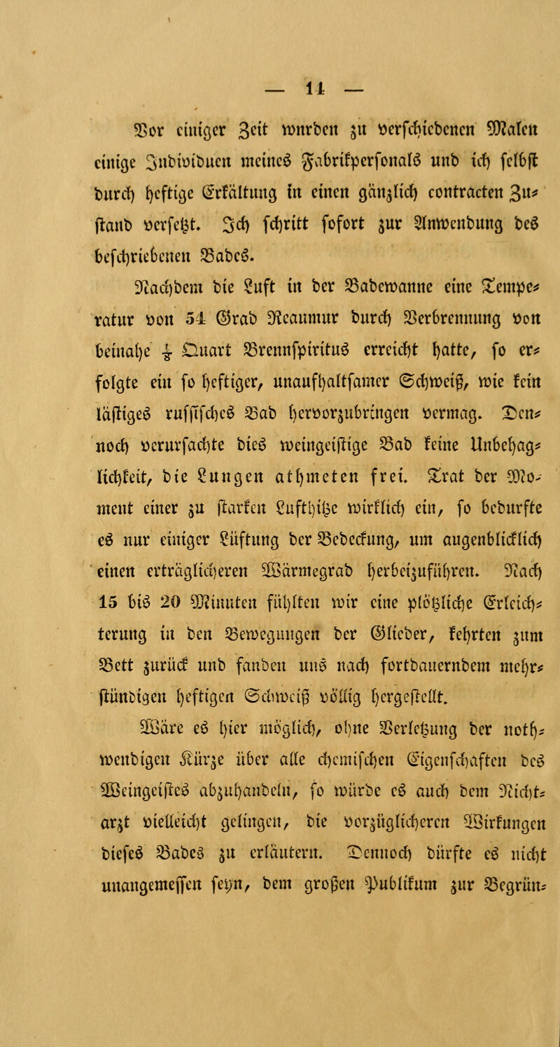 55or ciuiöcr 3^^^ VDnrbcn ju «crfdjicbcncn 5!)?alcit einige ^nbioibucit meinet gabrifpcrfonalö itnb icf) fclbfl burrf) {)cftige ^rfältuuö in einen gänjlirf) contracten 3«* (lanb ticrfc^t 3d) fd)ritt fofort jur ^(nwcnbung beö betriebenen 35abeö. Dcaci)bem bie ?uft in ber SSabewanne eine 2!empe^ ratur ^on 54 ©rab D^Jeaumur burd) SSerbrennnng öon beinal)e i OAxaxt S5rennfpiritu6 erreid)t l)atte, fo er^ folgte ein fo {)cftiger, nnaufl)altfamcr ©rf)Vt>eig, wie fein la(!ige^ ruf|7fd)cö 53ab ()crüorjitbrcngen vermag» X)crt:? nocf) öcrurfarf)te bie^ Vüeingcijlige ^ah feine Unbe{)agi* Iict)feit/ bie Zungen at^meten frei. Xxat ber -^^o- ntent einer s^ ftarfen Suftl)ilic wirüirf) ein, fo bcburftc eö nur einiger Lüftung ber Sßeberfung, um augenblicflid) einen erträglid)eren 3öärmegrab f)erbei^ufü[)ren. 9tad) 15 U^ 20 9}?inuten fitl)Iten mv eine p{6^Iid)e dünd)^ terung in ben ^etüeguiigen ber ©lieber, fe^rtcn ^uni 5Sett jurüc! unb fauben unö nad) fortbauernbem me^r# jlünbigen [jeftigcn ©dnDcig t)61iig ()erge|lellt. 5föare e6 l)icr moglid), o{)ne SSerle^ung ber not(j;; M)enbigen ^ür^e über ade d)cmifd)en ©gcnfdiaften beö äöeingciltcä^ ab^ul)anbe(n/ fo iDÜrbe eö aud) bcm 9^id)ts ar^t ttielieid)t gelingen, bie l)or5Üglid)ercn 5[öirfungcn biefcö ^abcö ^u erläutern. I)cnnod) bürfte eö nid)t unangemejfen fei)n, bem großen fnblifnm ^i\v begrün.-