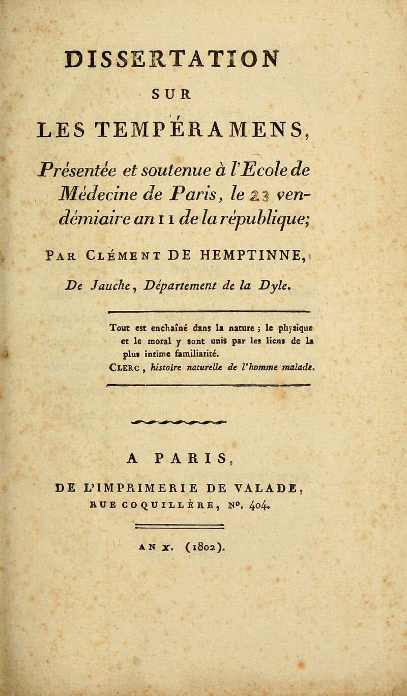 SUR LES TEMFERAMENS, Présentée et soutenue à l'Ecole de Médecine de Paris, le 23 ven- démiaire an il de la république; Par Clément DE HEMPTINNE,* De Jauche, Département de la Dyle. Tout est enchaîné dans la nature 3 le physique et le moral y sont unis par les liens de la plus intime familiarité. Clerc , histoire naturelle de l'homme malade. A PARIS, DE L'IMPRIMERIE DE VALADE, RUE COQUILLÈRE, »°. 4^4. ANX. (1802).