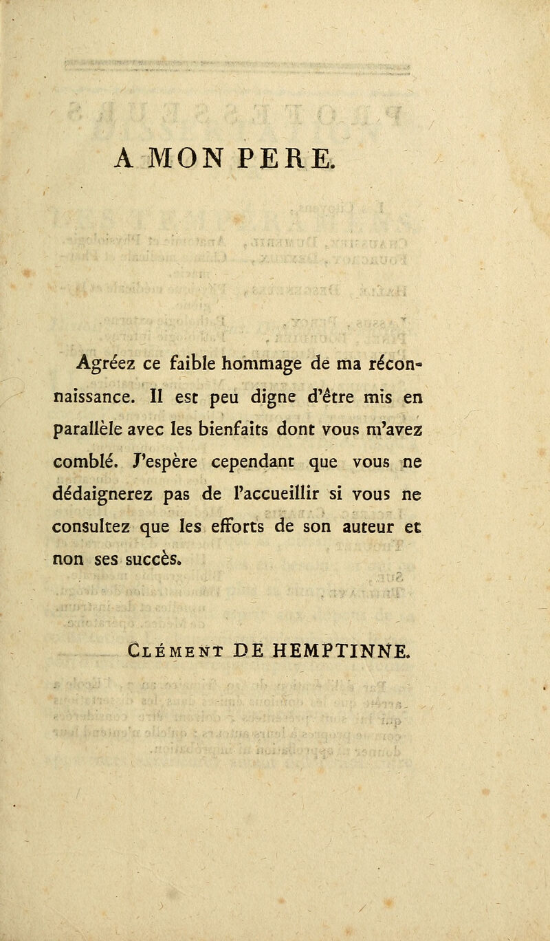 A MON PERE. Agréez ce faible hommage de ma récon- naissance. II est peu digne d'être mis en parallèle avec les bienfaits dont vous m'avez comblé. J'espère cependant que vous ne dédaignerez pas de l'accueillir si vous ne consultez que les efforts de son auteur ec non ses succès. Clément DE HEMPTINNE.