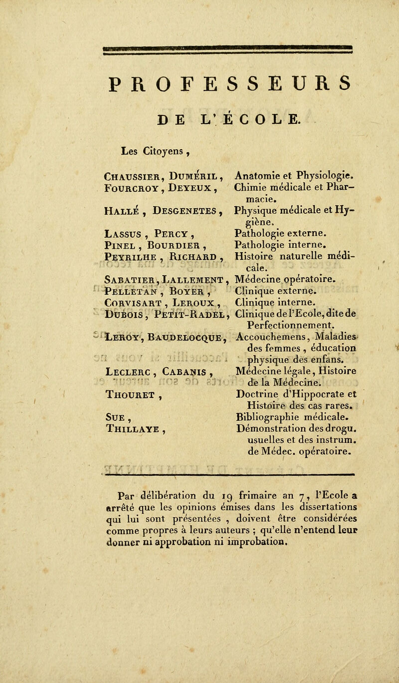 PROFESSEURS DE L'ECOLE. Les Citoyens, Chaussier, Dumeril, fourcroy, deyeux , Halle , Desgenetes , Lassus , Percy , PlNEL , BOURDIER , Peyrilhe 7 Richard , Sabatier, Lallement , Pellet'an , Boyer , Corvisart , Leroux , Dubois, Petït-Radël, Leroy, Baudelocque , Leclerc , Cabanis , Thouret t Sue , Thillaye , Anatomie et Physiologie. Chimie médicale et Phar- macie. Physique médicale et Hy- giène. Pathologie externe. Pathologie interne. Histoire naturelle médi- cale. Médecine opératoire. Clinique externe. Clinique interne. Clinique de l'Ecole, dite de Perfectionnement. Accouchemens, Maladies- des femmes, éducation physique des enfans. Médecine légale, Histoire de la Médecine. Doctrine d'Hippocrate et Histoire des cas rares. Bibliographie médicale. Démonstration des drogu. usuelles et des instrum. de Médec. opératoire. Par délibération du 19 frimaire an 7, l'Ecole a arrêté que les opinions émises dans les dissertations qui lui sont présentées , doivent être considérées comme propres à leurs auteurs ; qu'elle n'entend leur donner ni approbation ni improbation.