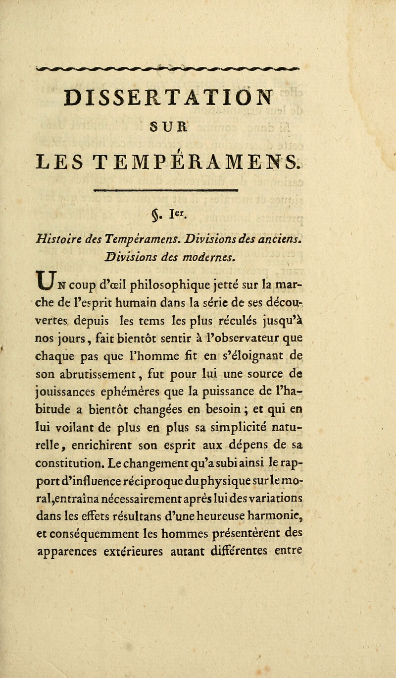 SUR LES TEMPÉRAMENT 5. i«. Histoire des Tempéramens. Divisions des anciens. Divisions des modernes. \J N coup d'œil philosophique jette sur la mar- che de l'esprit humain dans la série de ses décou- vertes depuis les tems les plus reculés jusqu'à nos jours, fait bientôt sentir à l'observateur que chaque pas que l'homme fit en s'éloignant de son abrutissement, fut pour lui une source de jouissances éphémères que la puissance de l'ha- bitude a bientôt changées en besoin ; et qui en lui voilant de plus en plus sa simplicité natu- relle, enrichirent son esprit aux dépens de sa constitution. Le changement qu'a subi ainsi le rap- port d'influence réciproque du physique surlemo- ral,entraîna nécessairement après lui des variations dans les effets résultans d'une heureuse harmonie, et conséquemment les hommes présentèrent des apparences extérieures autant différentes entre