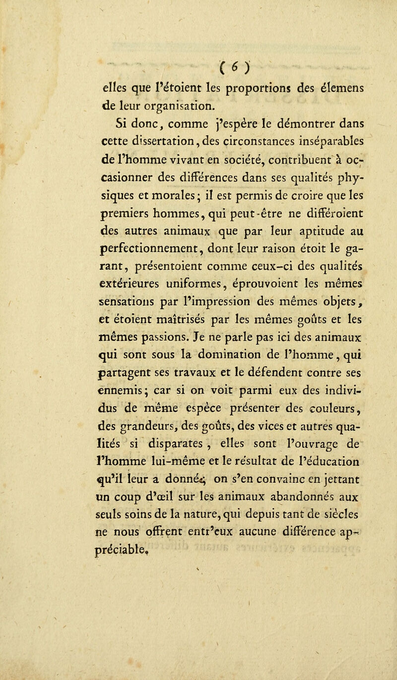 («) elles que l'étoient les proportions des élemens de leur organisation. Si donc, comme j'espère le démontrer dans cette dissertation, des circonstances inséparables de l'homme vivant en société, contribuent à oc- casionner des différences dans ses qualités phy- siques et morales ; il est permis de croire que les premiers hommes, qui peut-être ne différoient des autres animaux que par leur aptitude au perfectionnement, dont leur raison étoit le ga- rant, présentoient comme ceux-ci des qualités extérieures uniformes, éprouvoient les mêmes sensations par l'impression des mêmes objets, et étoient maîtrisés par les mêmes goûts et les mêmes passions. Je ne parle pas ici des animaux qui sont sous la domination de l'homme, qui partagent ses travaux et le défendent contre ses ennemis; car si on voit parmi eux des indivi- dus de même espèce présenter des couleurs, des grandeurs, des goûts, des vices et autres qua- lités si disparates, elles sont l'ouvrage de l'homme lui-même et le résultat de l'éducation qu'il leur a donnée on s'en convainc en jettant un coup d'œil sur les animaux abandonnés aux seuls soins de la nature, qui depuis tant de siècles ne nous offrent entr'eux aucune différence ap- préciable,