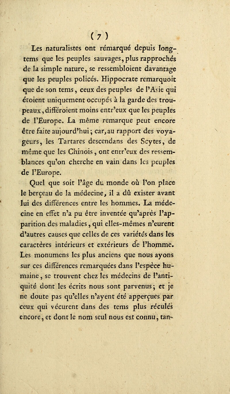 Les naturalistes ont rémarqué depuis îong- tems que les peuples sauvages, plus rapprochés de la simple nature, se ressembloient davantage que les peuples policés. Hippocrate remarquoit que de son tems, ceux des peuples de l'Asie qui étoient uniquement occupés à la garde des trou- peaux, différoient moins entr'eux que les peuples de l'Europe. La même remarque peut encore être faite aujourd'hui; car,au rapport des voya- geurs, les Tartares descendans des Scytes, de même que les Chinois, ont entr'eux des ressem- blances qu'on cherche en vain dans les peuples de l'Europe. Quel que soit l'âge du monde où l'on place le berceau de la médecine, il a dû exister avant lui des différences entre les hommes. La méde- cine en effet n'a pu être inventée qu'après l'ap- paritiorLdes maladies, qui elles-mêmes n'eurent d'autres causes que celles de ces variéte's dans les caractères intérieurs et extérieurs de l'homme. Les monumens les plus anciens que nous ayons sur ces différences remarquées dans l'espèce hu- maine , se trouvent chez les médecins de l'anti- quité dont les écrits nous sont parvenus; et je ne doute pas qu'elles n'ayent été apperçues par ceux qui vécurent dans des tems plus reculés encore, et dont le nom seul nous est connu, tan-