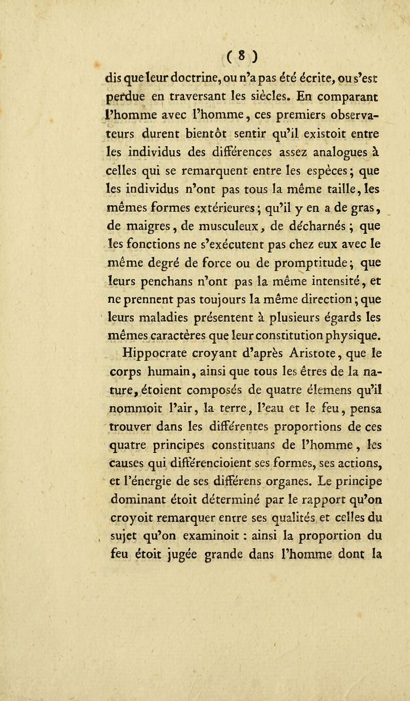 dis que leur doctrine, ou n'a pas été écrite, ou s'est perdue en traversant les siècles. En comparant l'homme avec l'homme, ces premiers observa- teurs durent bientôt sentir qu'il existoit entre les individus des différences assez analogues à celles qui se remarquent entre les espèces ; que les individus n'ont pas tous la même taille, les mêmes formes extérieures ; qu'il y en a de gras, de maigres, de musculeux, de de'charnés ; que les fonctions ne s'exécutent pas chez eux avec le même degré de force ou de promptitude ; que leurs penchans n'ont pas la même intensité, et ne prennent pas toujours la même direction ; que leurs maladies présentent à plusieurs égards les mêmes caractères que leur constitution physique. Hippocrate croyant d'après Aristote, que le corps humain, ainsi que tous les êtres de la na- ture, étoient composés de quatre éîemens qu'il nommoit l'air, la terre, l'eau et le feu, pensa trouver dans les différentes proportions de ces quatre principes constituans de l'homme, les causes qui difterencioient ses formes, ses actions, et l'énergie de ses différens organes. Le principe dominant étoit déterminé par le rapport qu'on croyoit remarquer entre ses qualités et celles du sujet qu'on examinoit : ainsi la proportion du feu étoit jugée grande dans l'homme dont la