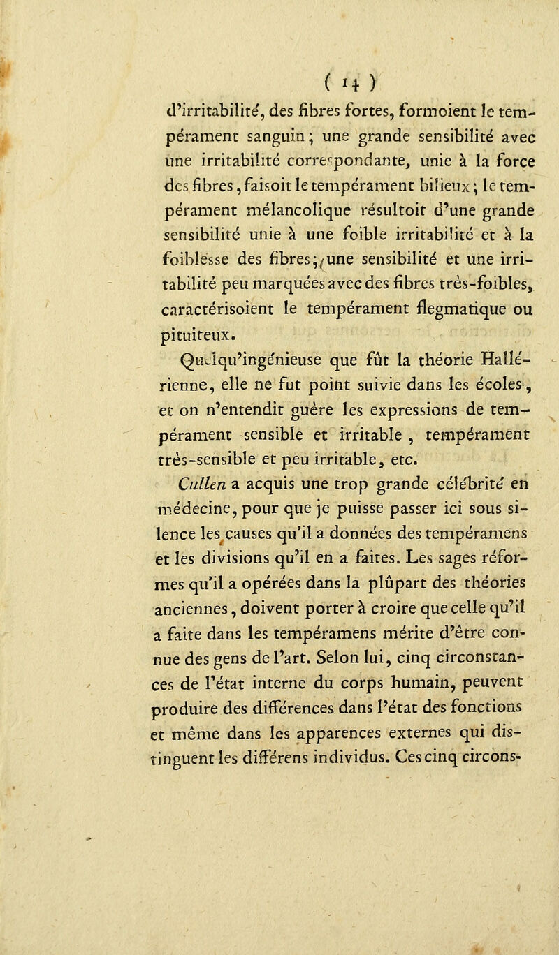 ( *4) d'irritabilité, des fibres fortes, formoient le tem- pérament sanguin; une grande sensibilité avec une irritabilité correspondante, unie à la force des fibres, faisoit le tempérament bilieux ; le tem- pérament mélancolique résultoit d'une grande sensibilité unie à une foible irritabilité et à la foiblésse des fibres;/une sensibilité et une irri- tabilité peu marquées avec des fibres très-foibles, caractérisoient le tempérament flegmatique ou pituiteux. Quclqu'inge'nieuse que fût la théorie Hallé- rienne, elle ne fut point suivie dans les écoles, et on n'entendit guère les expressions de tem- pérament sensible et irritable , tempérament très-sensible et peu irritable, etc. Cullcn a acquis une trop grande célébrité' en médecine, pour que je puisse passer ici sous si- lence les causes qu'il a données des tempéramens et les divisions qu'il en a faites. Les sages réfor- mes qu'il a opérées dans la plupart des théories anciennes, doivent porter à croire que celle qu'il a faite dans les tempéramens mérite d'être con- nue des gens de l'art. Selon lui, cinq circonstan- ces de l'état interne du corps humain, peuvent produire des différences dans l'état des fonctions et même dans les apparences externes qui dis- tinguent les difFérens individus. Ces cinq circons-