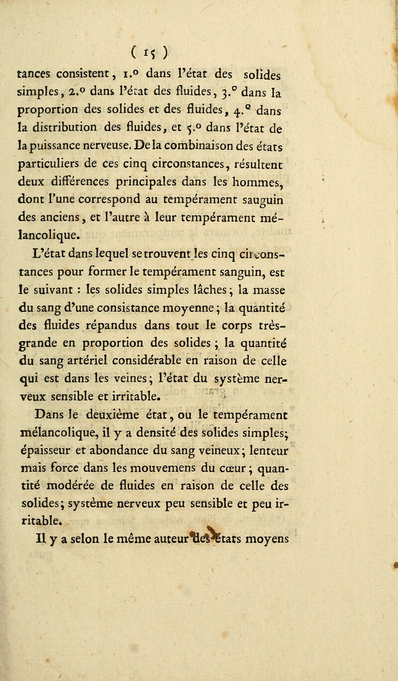 Os ) tances consistent, i.° dans l'état des solides simples, 2.0 dans l'état des fluides, 3.0 dans la proportion des solides et des fluides, 4.° dans la distribution des fluides, et 5.0 dans l'état de la puissance nerveuse. Delà combinaison des états particuliers de ces cinq circonstances, résultent deux différences principales dans les hommes, dont l'une correspond au tempérament sauguin des anciens, et l'autre à leur tempérament mé- lancolique. L'état dans lequel se trouvent les cinq circons- tances pour former le tempérament sanguin, est le suivant : les solides simples lâches ; la masse du sang d'une consistance moyenne ; la quantité des fluides répandus dans tout le corps très- grande en proportion des solides ; la quantité du sang artériel considérable en raison de celle qui est dans les veines; l'état du système ner- veux sensible et irritable. Dans le deuxième état, ou le tempérament mélancolique, il y a densité des solides simples; épaisseur et abondance du sang veineux; lenteur mais force dans les mouvemens du cœur ; quan- tité modérée de fluides en raison de celle des solides; système nerveux peu sensible et peu ir- ritable. Il y a selon le même auteur^levëtats moyens