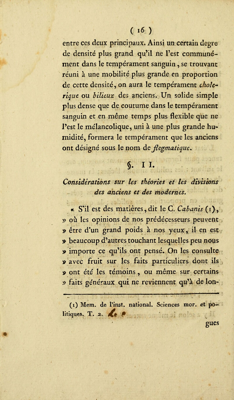 ( '«) entre ces deux principaux. Ainsi un certain degré de densité plus grand qu'il ne l'est communé- ment dans le tempérament sanguin, se trouvant réuni à une mobilité plus grande en proportion de cette densité, on aura le tempérament cholé- rique ou bilieux des anciens. Un solide simple plus dense que de coutume dans le tempérament sanguin et en même temps plus flexible que ne l'est le mélancolique, uni à une plus grande hu- midité, formera le tempérament que les anciens ont désigné sous le nom de flegmatique. §. I I. Considérations sur les théories et les divisions des anciens et des modernes. « S'il est des matières, dit le C. Cabanis (i), » où les opinions de nos prédécesseurs peuvent » être d'un grand poids à nos yeux, il en est » beaucoup d'autres touchant lesquelles peu nous » importe ce qu'ils ont pensé. On les consulte » avec fruit sur les faits particuliers dont ils » ont été les témoins, ou même sur certains » faits généraux qui ne reviennent qu'à de-Ion- __ 1 __ —— (i) Mem. de l'inst. national. Sciences mor. et po- litiques. T. 2. éCt ^ gues