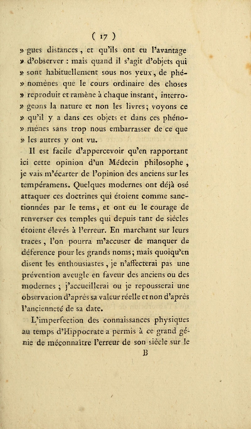 » gîtes distances , et qu'ils ont eu l'avantage y d'observer : mais quand il s'agit d'objets qui » sont habituellement sous nos yeux, de phé- » nomènes que le cours ordinaire des choses » reproduit et ramène à chaque instant, intcrro- # geons la nature et non les livres; voyons ce » qu'il y a dans ces objets et dans ces phéno- » mènes sans trop nous embarrasser de ce que » les autres y ont vu. Il est facile d'appercevoir qu'en rapportant ici cette opinion d'un Médecin philosophe , je vais m'écarter de l'opinion des anciens sur les tempéramens. Quelques modernes ont déjà osé attaquer ces doctrines qui étoient comme sanc- tionnées par le tems, et ont eu le courage de renverser ces temples qui depuis tant de siècles étoient élevés à l'erreur. En marchant sur leurs traces, l'on pourra m'accuser de manquer de déférence pour les grands noms ; mais quoiqu'en disent les enthousiastes, je n'affecterai pas une prévention aveugle en faveur des anciens ou des modernes ; j'accueillerai ou je repousserai une observation d'après sa valeur réelle et non d'après l'ancienneté de sa date. L'imperfection des connaissances physiques au temps d'Hippocrate a permis à ce grand gé- nie de méconnaître l'erreur de son siècle sur le B