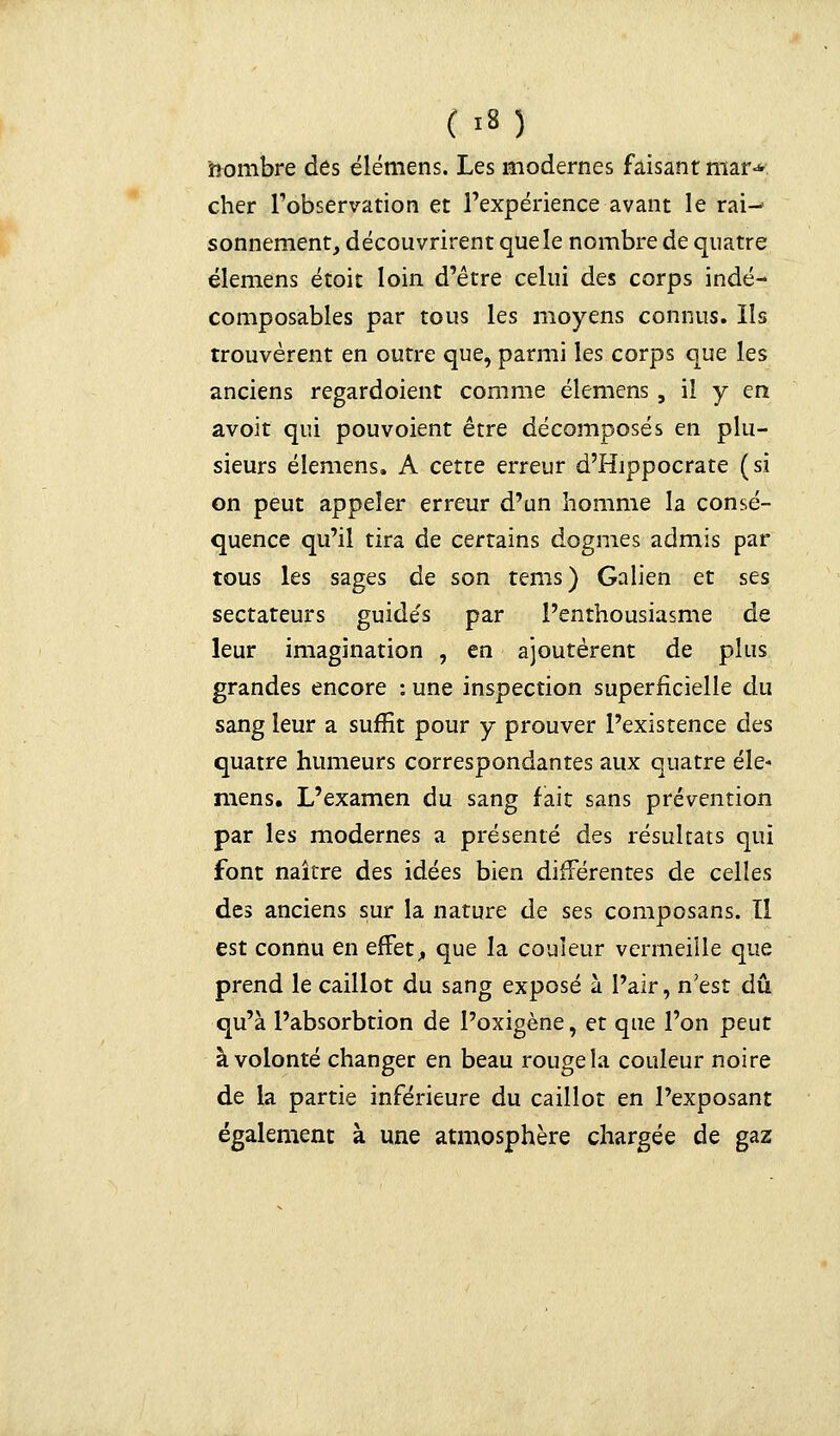 ÇrtJ nombre des élemens. Les modernes faisant mar-* cher l'observation et l'expérience avant le rai-- sonnement, découvrirent que le nombre de quatre élemens étoit loin d'être celui des corps indé- composables par tous les moyens connus. Ils trouvèrent en outre que, parmi les corps que les anciens regardoient comme élemens, il y en avoit qui pouvoient être décomposés en plu- sieurs élemens. A cette erreur d'Hippocrate (si on peut appeler erreur d'un homme la consé- quence qu'il tira de certains dogmes admis par tous les sages de son tems) Galien et ses sectateurs guide's par l'enthousiasme de leur imagination , en ajoutèrent de plus grandes encore : une inspection superficielle du sang leur a suffit pour y prouver l'existence des quatre humeurs correspondantes aux quatre éle- mens. L'examen du sang fait sans prévention par les modernes a présenté des résultats qui font naître des idées bien différentes de celles des anciens sur la nature de ses composans. Il est connu en effet, que la couleur vermeille que prend le caillot du sang exposé à l'air, n'est dû qu'à l'absorbtion de l'oxigène, et que l'on peut à volonté changer en beau rouge la couleur noire de la partie inférieure du caillot en l'exposant également à une atmosphère chargée de gaz