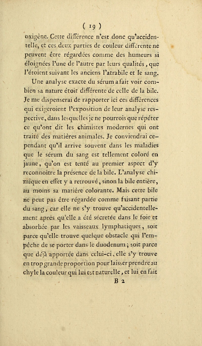 Dxigène. Cette différence n'est donc qu'acciden- telle, et ces deux parties de couleur différente ne peuvent être régardées comme des humeurs si éloignées l'une de l'autre par leurs qualités , que l'étoient suivant les anciens l'atrabile et le sans. Une analyse exacte du sérun^afait voir com- bien sa nature étoit différente de celle de la bile. Je me dispenserai de rapporter ici ces différences qui exigeraient l'exposition de leur analyse res- pective, dans lesquelles je ne pourrois que répéter ce qu'ont dit les chimistes modernes qui ont traité des matières animales. Je conviendrai ce- pendant qu'il arrive souvent dans les maladies que le sérum du sang est tellement coloré en jaune, qu'on est tenté au premier aspect d'y reconnoître la présence de la bile. L'analyse chi- mique en effet y a retrouvé, sinon la bile entière, au moins sa matière colorante. Mais cette bile ne peut pas être régardée comme faisant partie du sang, car elle ne s'y trouve qu'accidentelle- ment après qu'elle a été sécrétée dans le foie et absorbée par les vaisseaux lymphatiques, soit parce qu'elle trouve quelque obstacle qui l'em- pêche de se porter dans ie duodénum ; soit parce que déjà apportée dans celui-ci, elle s'y trouve en trop grande proportion pour laisser prendre au chyle la couleur qui lui est naturelle, et lui en fait B 2