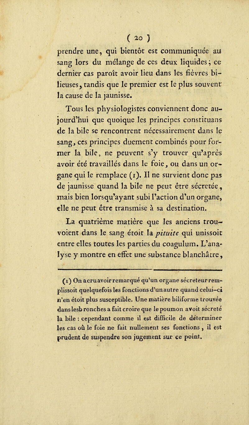 prendre une, qui bientôt est communiquée aïs sang lors du mélange de ces deux liquides; ce dernier cas paroît avoir lieu dans les fièvres bi- lieuses, tandis que le premier est le plus souvent la cause de la jaunisse. Tous les physiologistes conviennent donc au- jourd'hui que quoique les principes constituans de la bile se rencontrent nécessairement dans le sang, ces principes duement combinés pour for- mer la bile, ne peuvent s'y trouver qu'après avoir été travaillés dans le foie, ou dans un or- gane qui le remplace (i). Il ne survient donc pas de jaunisse quand la bile ne peut être sécrétée, mais bien lorsqu'ayant subi l'action d'un organe, elle ne peut être transmise à sa destination. La quatrième matière que les anciens trou- voient dans le sang étoit la pituite qui unissoic entre elles toutes les parties du coagulum. L'ana- lyse y montre en effet une substance blanchâtre, (i) On a cru avoir remarqué qu'un organe sécréteur rem- plissoit quelquefois les fonctions d'un autre quand celui-ci n'en étoit plus susceptible. Une matière biliforme trouvée dans lesbronches a fait croire que le poumon avoit sécrété la bile : cependant comme il est difficile de déterminer les cas où le foie ne fait nullement ses fonctions , il est prudent de suspendre son jugement sur ce point.