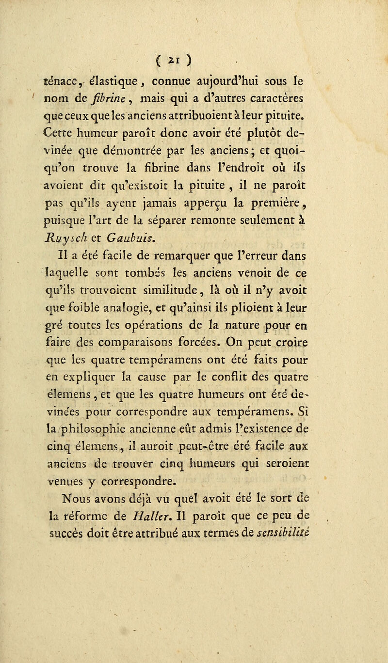 îénace, élastique, connue aujourd'hui sous le nom de fibrine, mais qui a d'autres caractères que ceux que les anciens attribuoient à leur pituite. Cette humeur paroît donc avoir été plutôt de- vinée que démontrée par les anciens ; et quoi- qu'on trouve la fibrine dans l'endroit où ils avoient dit qu'existoit la pituite , il ne paroît pas qu'ils ayent jamais apperçu la première, puisque l'art de la séparer remonte seulement à Ruysch et Gaubuis. Il a été facile de remarquer que l'erreur dans laquelle sont tombés les anciens venoit de ce qu'ils trouvoient similitude, là où il n'y avoit que foibîe analogie, et qu'ainsi ils plioient à leur gré toutes les opérations de la nature pour en faire des comparaisons forcées. On peut croire que les quatre tempéramens ont été faits pour en expliquer la cause par le conflit des quatre élemens, et que les quatre humeurs ont été de- vinées pour correspondre aux tempéramens. Si la philosophie ancienne eût admis l'existence de cinq élemens, il auroit peut-être été facile aux anciens de trouver cinq humeurs qui seroient venues y correspondre. Nous avons déjà vu quel avoit été le sort de la réforme de Haller. Il paroît que ce peu de succès doit être attribué aux termes de sensibilité