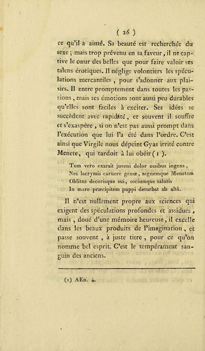 ( 25) ce qu'il a aimé. Sa beauté est recherchée du sexe ; mais trop prévenu en sa faveur, il ne cap- tive le cœur des belles que pour faire valoir ses talens erotiques. Il néglige volontiers les spécu- lations mercantiles , pour s'adonner aux plai- sirs. Il entre promptement dans toutes les pas- sions , mais ses émotions sont aussi peu durables qu'elles sont faciles à exciter. Ses idées se succèdent avec rapidité', et souvent il souffre et s'exaspère , si on n'est pas aussi prompt dans l'exécution que lui l'a été dans l'ordre. C'est ainsi que Virgile nous dépeint Gyas irrité contre Menete, qui tardoit à lui obéir (i ). Tum vero exarsit juveni dolor ossibus ingens, Nec lacrymis caruere genœ, segnemque Menetern Oblitus decorisque sui, sociumque salutis In mare prsecipitem puppi deturbat ab altâ. Il n'est nullement propre aux sciences qui exigent des spéculations profondes et assidues , mais , doué d'une mémoire heureuse, il excelle dans les beaux produits de l'imagination , et passe souvent , k juste titre , pour ce qu'on nomme bel esprit. C'est le tempérament san- guin des anciens. (i) AEn. 4.