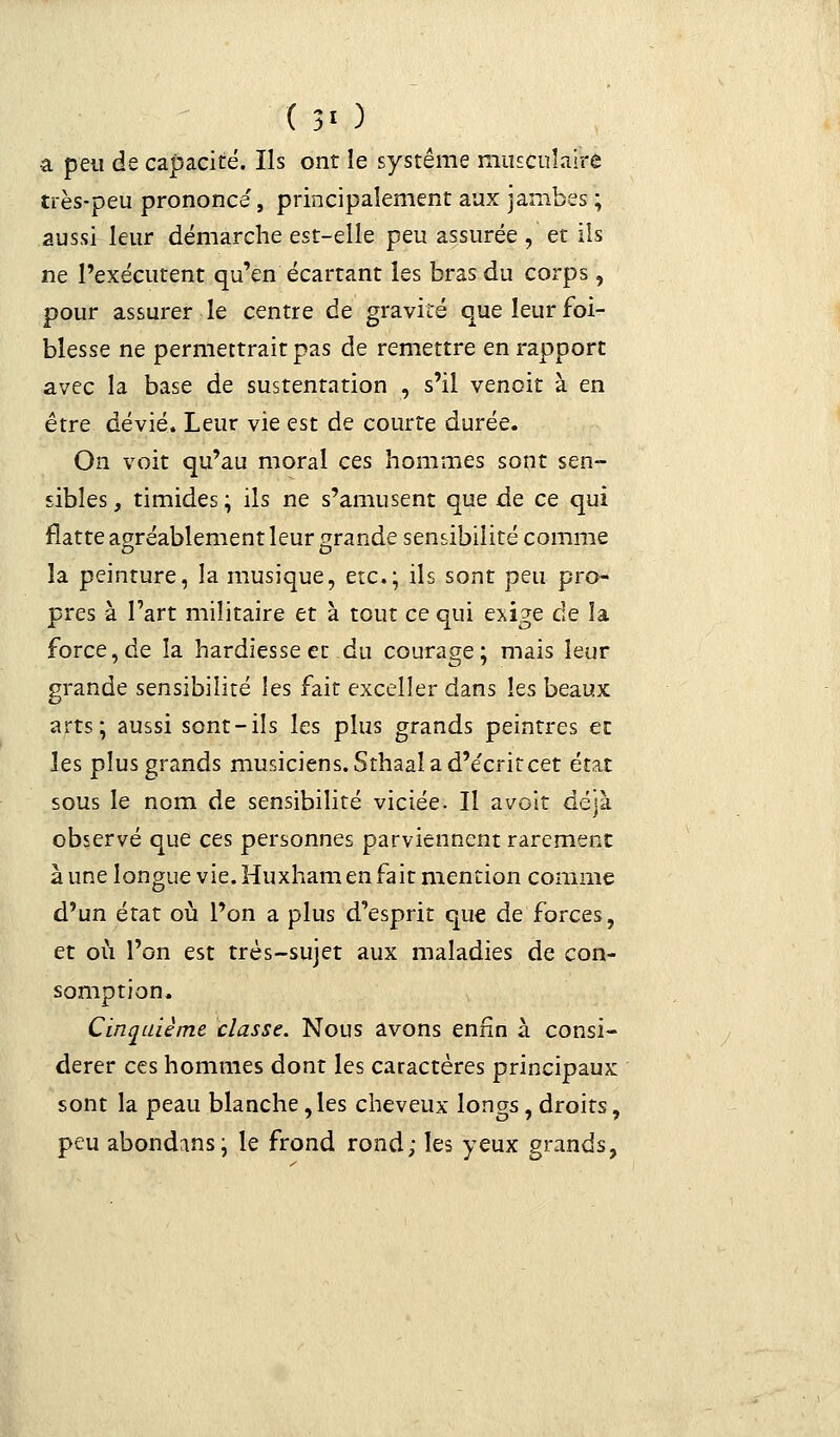 ( 3' ) a peu de capacité. Ils ont le système musculaire très-peu prononce', principalement aux jambes ; aussi leur démarche est-elle peu assurée , et ils ne l'exécutent qu'en écartant les bras du corps, pour assurer le centre de gravité que leur foi- blesse ne permettrait pas de remettre en rapport avec la base de sustentation , s'il venoit à en être dévié. Leur vie est de courte durée. On voit qu'au moral ces hommes sont sen- sibles , timides ; ils ne s'amusent que de ce qui flatte agréablement leur grande sensibilité comme la peinture, la musique, etc.;, ils sont peu pro- pres à l'art militaire et à tout ce qui exige de la force,de la hardiesse et du courage; mais leur grande sensibilité les fait exceller dans les beaux arts; aussi sont-ils les plus grands peintres et les plus grands musiciens. Sthaal a d'écrit cet état sous le nom de sensibilité viciée. Il avoit déjà observé que ces personnes parviennent rarement à une longue vie. Huxhamen fait mention comme d'un état où l'on a plus d'esprit que de forces, et où l'on est très-sujet aux maladies de con- somption. Cinquième classe. Nous avons enfin à consi- dérer ces hommes dont les caractères principaux sont la peau blanche, les cheveux longs, droits, peu abondons; le frond rond; les yeux grands,