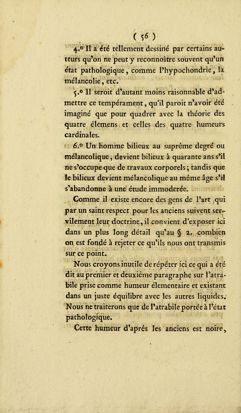 4«° Il a été tellement dessiné par certains au- teurs qu'on ne peut y reconnoître souvent qu'un état pathologique, comme l'hypochondrie, la mélancolie, etc. 5.0 Il seroit d'autant moins raisonnable d'ad- mettre ce tempérament, qu'il paroit n'avoir été imaginé que pour quadrer avec la théorie des quatre élemens et celles des quatre humeurs cardinales. 6\° Un homme bilieux au suprême degré ou mélancolique, devient bilieux à quarante ans s'il ne s'occupe que de travaux corporels ; tandis que le bilieux devient mélancolique au même âge s'il s'abandonne à une étude immodérée. Comme il existe encore des gens de l'art qui par un saint respect pour les anciens suivent ser- vilement leur doctrine,il convient d'exposer ici dans un plus long détail qu'au § 2. combien on est fondé à rejeter ce qu'ils nous ont transmis sur ce point. Nous croyons inutile de répéter ici ce qui a été dit au premier et deuxième paragraphe sur l'atra- bile prise comme humeur élémentaire et existant dans un juste équilibre avec les autres liquides; Nous ne traiterons que de l'atrabile portée à l'état pathologique. Cette humeur d'après les anciens est noire ?