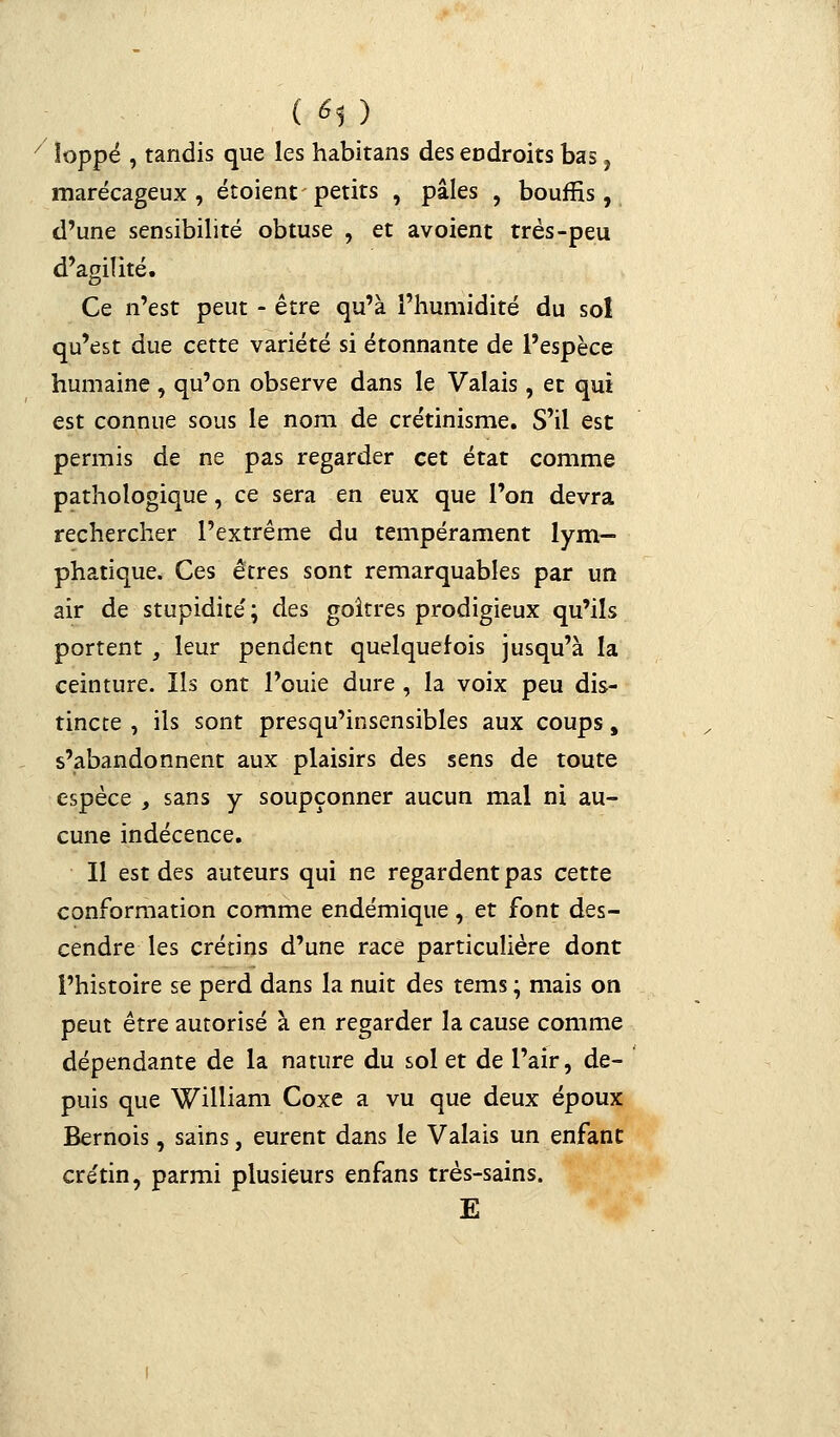 ( *1 ) 7 îoppé , tandis que les habitans des endroits bas, marécageux, étoient petits , pâles , bouffis, d'une sensibilité obtuse , et avoient très-peu d'agilité. Ce n'est peut - être qu'à l'humidité du sol qu'est due cette variété si étonnante de l'espèce humaine , qu'on observe dans le Valais, et qui est connue sous le nom de crétinisme. S'il est permis de ne pas regarder cet état comme pathologique, ce sera en eux que l'on devra rechercher l'extrême du tempérament lym- phatique. Ces êtres sont remarquables par un air de stupidité' ; des goitres prodigieux qu'ils portent , leur pendent quelquefois jusqu'à la ceinture. Ils ont l'ouie dure , la voix peu dis- tincte , ils sont presqu'insensibles aux coups, s'abandonnent aux plaisirs des sens de toute espèce , sans y soupçonner aucun mal ni au- cune indécence. Il est des auteurs qui ne regardent pas cette conformation comme endémique, et font des- cendre les crétins d'une race particulière dont l'histoire se perd dans la nuit des tems ; mais on peut être autorisé à en regarder la cause comme dépendante de la nature du sol et de l'air, de- puis que William Coxe a vu que deux époux Bernois, sains, eurent dans le Valais un enfant cre'tin, parmi plusieurs enfans très-sains. E