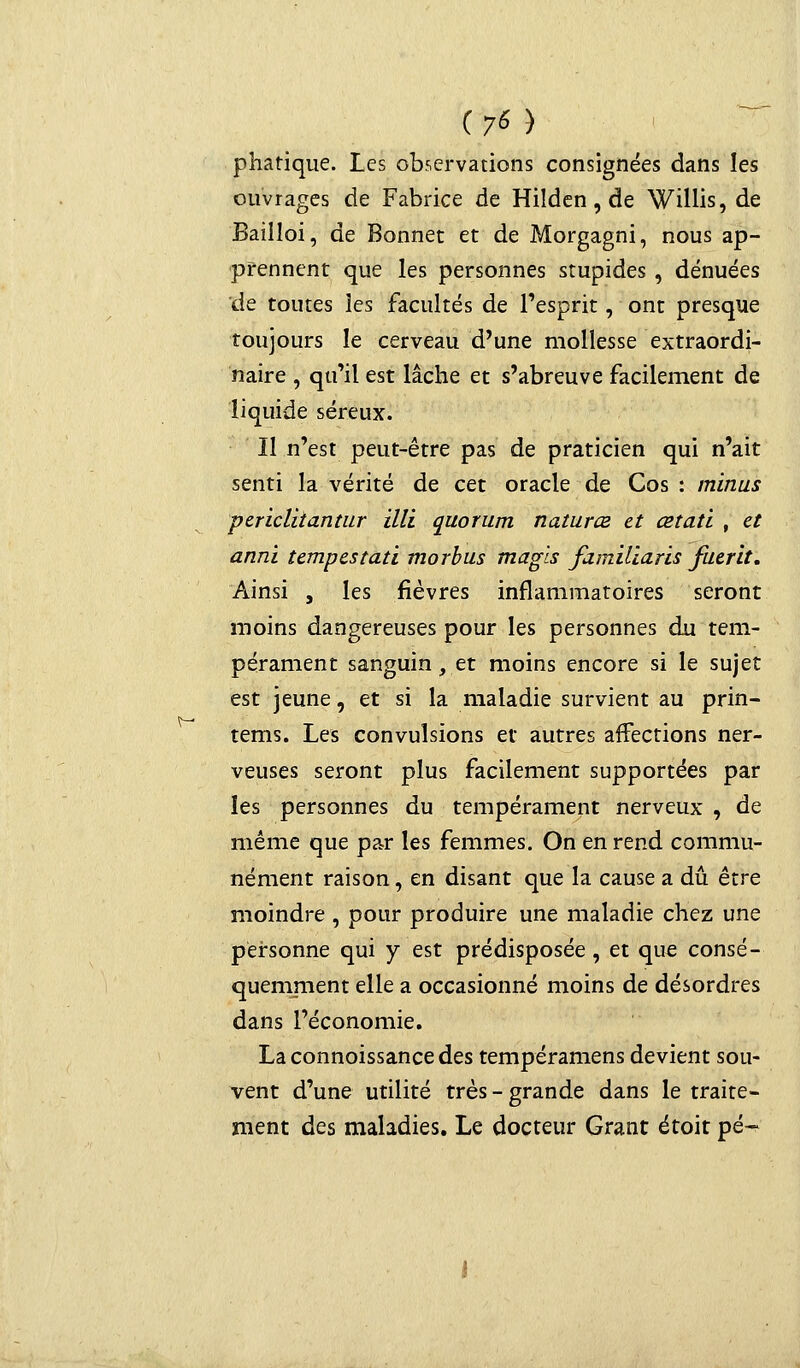 V- phatique. Les observations consignées dans les ouvrages de Fabrice de Hilden, de Willis, de Bailloi, de Bonnet et de Morgagni, nous ap- prennent que les personnes stupides , dénuées de toutes les facultés de l'esprit, ont presque toujours le cerveau d'une mollesse extraordi- naire , qu'il est lâche et s'abreuve facilement de liquide séreux. Il n'est peut-être pas de praticien qui n'ait senti la vérité de cet oracle de Cos : minus pericliiantur illi quorum naturce et œtati , et anni tempestati morbus magls familiarls fuerit. Ainsi , les fièvres inflammatoires seront moins dangereuses pour les personnes du tem- pérament sanguin, et moins encore si le sujet est jeune, et si la maladie survient au prin- tems. Les convulsions et autres affections ner- veuses seront plus facilement supportées par les personnes du tempérament nerveux , de même que par les femmes. On en rend commu- nément raison, en disant que la cause a dû être moindre , pour produire une maladie chez une personne qui y est prédisposée, et que consé- quemment elle a occasionné moins de désordres dans l'économie. Laconnoissancedes tempéramens devient sou- vent d'une utilité très-grande dans le traite- ment des maladies. Le docteur Grant étoit pé-