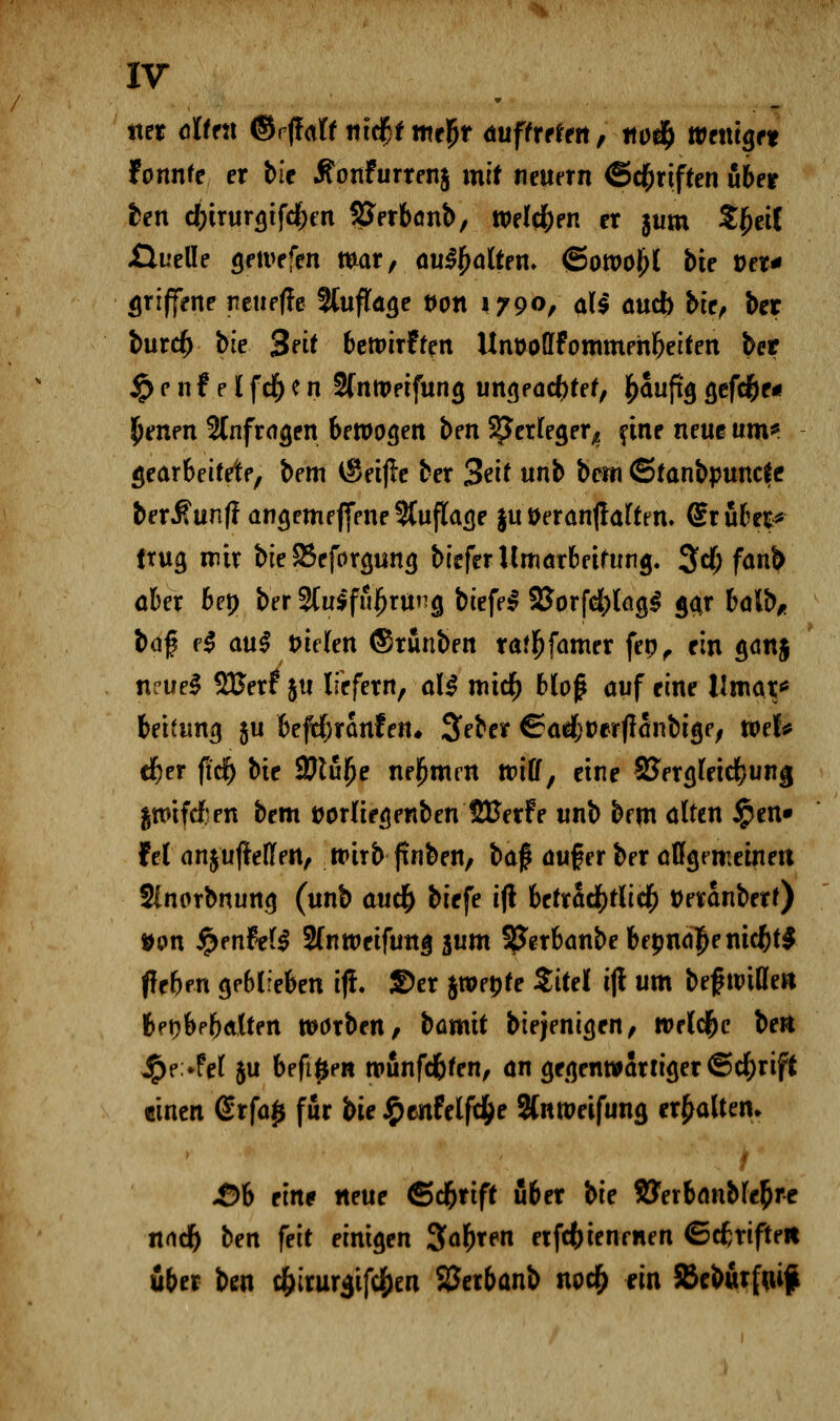 «et ölten ©f|f<rff mdf}f mti)t auftreten, tto% wendet tonnte er \>le Äonfurtenj mit neuem (Schriften über ten d)iTur$tfd)m SSerbönb, welchen er §um SfceiC .Quelle geivefen mar, . au$$attrn» <5ott>o^l bie Der* offene neuefle ttuffage von 1790, all auch bie, \>ex burcf) bie 3eit bewirf feit UnüolIFommehbeifen bet jp e n f e l fcf) e n 2fntpeifuna, ungeacfjtef, ^aufto, a,efd|)f« Reiten anfragen bewogen ben SJerleger^ fine neue um* gearbeitete, bem $eij!e ber %e\t unb bem ©tanbpuncic ber^unffangemejfene Auflage ju Deranfraftm. Srubes* trug mir bie SSeforgung biefer Umarbeitung. 3cf; fanb aber bep ber 2lu$f»!)ntg biefel 2Sor[d[)lag£ gar &al^ ba% ?$ au$ i>ic(en (Sruuben ra^famer feo, ein ganj n?ue3 %ßext jtt liefern, al$ micr) blof auf eine llmar* beitung ju befcrjranfen. 3>eber ©adfrüerfranbige, roef* cr)er fi'df) bie SJtufje nehmen will, eine SJergleidjung greifet en bem twrliegenben UBerf e unb bem alten ipen» fei anjuffeflen, wirb jtnben, ba$ auf er ber aflgtmeinen Slnorbnung (unb aucr) biefe i(l beträchtlich tJeranberf) ¥<m JpenfeB Slnweifung jum SJJerbanbe bepndje nicjjt$ (leben geblieben ijt. SDer jwebfe Sttel ijt um bef witte» beob^balten warben, bamit biejenigen, wrld&c ben #e>fet &u befi^en wunfd&fen, an gegenwärtiger ©ctyrift einen @rfa£ für bie £cnfelfcfce Slnweifung erhalten. 1 JÖb eine neue ©cr)rift über bie SJerbanblc&re nncr) ben feit einigen Sauren etfefotenrnen ©cfcrifte« über ben c&irur$tfd[)en SJerbanb noer) fin SBeburfflif