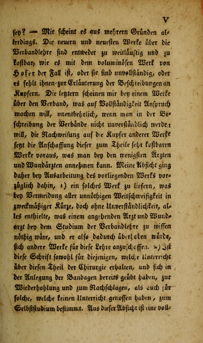 fe£? -*• tSlit fcrjetnf t$ <m§ meiern ©rünben ah fcrbina,$. ©ie neuern unb neueren %Bnfe über bic SJertanMe^re ftnb enthebet $u wrirtauftiß unb *u toftbaty wie e$ mit bem boluminofen %ßni twrt $ Ofer ber $aU ifi, ober jjt'e ftnb unt)eü(ianbi(j, ober c$ fe^tt $nen-$ur(£rlautenmö, ber $8efd}reibuna,enaft JR«pfern. 2)ie (entern fcr)einen mir bep einem 2£erfe über ben SJerbänb, nms auf $5oöffanbia>iS 2(nfpruc§ machen rpitt, unentbehrlich, rcenh man in ber $ö& fd;reibunfj ber SJerbanbe nid)t ünoerfianblidE) werbet toiüf bie 9tacr)tt>eifuna, auf b\e Äupfer anberer 2Berfe fe£t bie 2tnfcf;affung biefer $um Steile fd;r faßbaren SBerfr poraul, walmän bep ben rcenisjien Strjtert tmbSüunbarjfen annehmen fann. Steine ?[bftef;t ^ina, fcajjer bep Slularbeituna, te$ tforlie^enben $BcxH vor* li^licr) baf;in, 1) ein foldM SBfrf ju liefern, real l>ep SJermeibuna, aOer unnötigen ^eitfd;n>eifta,feit in §tt>ecfmaf iger Äurje, bod) o^ne Unmfrahblicfcfeify aU U$ enthielte/ roal einem angebenben 2lr$t unb 28unb# örjf bep bem Stubtum ber 2Jerbanble£re ju tPtfien notjna, wäre, unb er alfo tbaburd) übt rieben ipurte, ftd& anbere SBcrfe für biefe £c£te anjufcfccjfen. *) 3|£ tiefe ©cr)rtft fotVP^l für biejenißen, welche iintmid)t über biefen $()eii ber Qjfyinwue erhalten, unb fief) in fcer Stnlegung ber Sknbacjen bereit* geübt fyahm, $ur $Bieber£obluna, unb $um $lad)fd)la$tn, als oudj \av folcr)e, welche feinen Unterricht grnoflen tyabm, §urn ©elbfrjtu&ium beflimmt. 3lu$ biefer 2lbficfct $ eine wfe