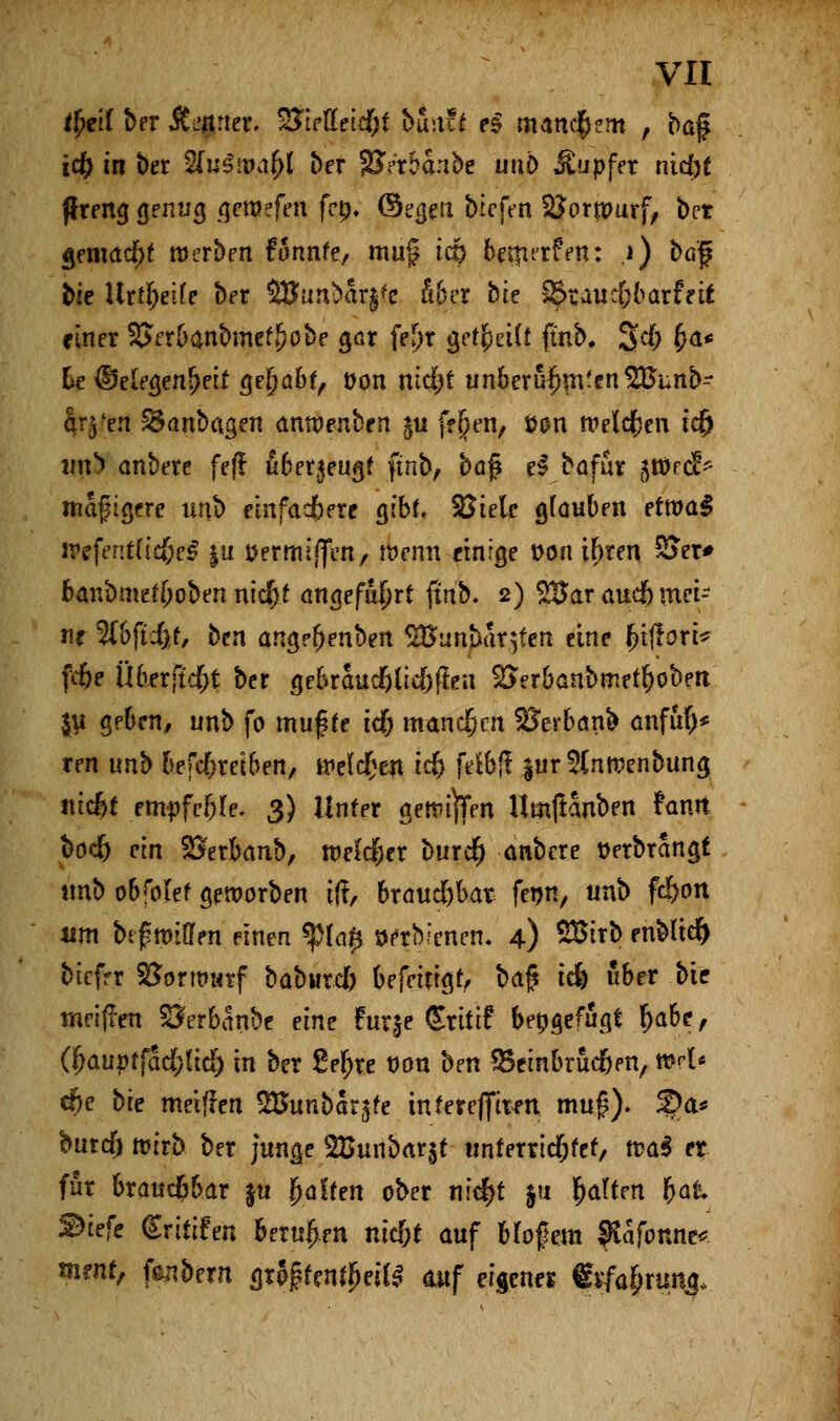 tfyeil ber Jt^juef. 2fceffetc&f bmzt e§ manchem , baf t<# in ber SfuSitM^l ber SQVrbanbe unb Tupfer ntd)£ flreng geling geraefen fcp. ©egeu biefen SJortpurf, bct gemacht roerben fännfc, mu§ tcp betnrrfen: i) bö'f bie Urfbeife ber SBunbar^c fi&er bk 2£taucf)barfrtf einer SJerbanbmef^obe gar fefjr gcf^etCt ftnb. 34 &<** he ©e(egeni>eii gejjä&f, t>on md>t unberufen Süunb- ar^en 33anbagen anroenbrn $u fffjen, »an meieren td& tflrä onbere fejl fiberjeugf ftnb, baf e$ bafur gtüref* mäßigere unb einfachere gibt* 8$tele Rauben erroa$ lrefentftd&e* ju öermlffen, wenn einige t>on i^ren 2Ter* fcanbmefjjoben ntd&t angefafjrt finb. 2) ^Jar aueft mei- ne 3l&fti>f, btn angefjenben 2Bunbar$fen eine f?ijlort* fcf)e Überfielt ber ge&raud&lid&flen SSer&anbmer&obett ju geben, unb fo muffe tef; mandfjen SSerbanb anfta> ren unb fcefd&rei&en, wclcfjen id) felbfl jurSlnroenbung ntc^t tmpfefyU. 3) Unter gettn)Ten Umftanben fanrt &odf) ein SJerbanb, rcekfier burdf) anbere tferbrangf tmb ob folef geworben tft, brauä&bat feijn, unb fd>on um btf imden einen *$ia$ wtbienen. 4) SBtTb enMid) biefrr SJorrontf babutcl) befetrtgr, bafi tefe über Mf meijren SJerbanbe dm Furje (Stittf beigefügt .&a6e, (f}auptfad)lid) in ber 8el;re ddu ben Seinbruc&en, »rl* dfje bte metfren SBunbarjfe inferefftten mu£). 5Da* burefj mirb ber junge 28unbar$t unferrid&fef, tt>a$ er ffir braud&bar |u Raffen ober nic^t ju Ratten fcai Stefc Srittfen berufen ntd&t auf Mofem $afonne* mtnt, febern grpj?ten$eite auf eigener «iffa&rung.