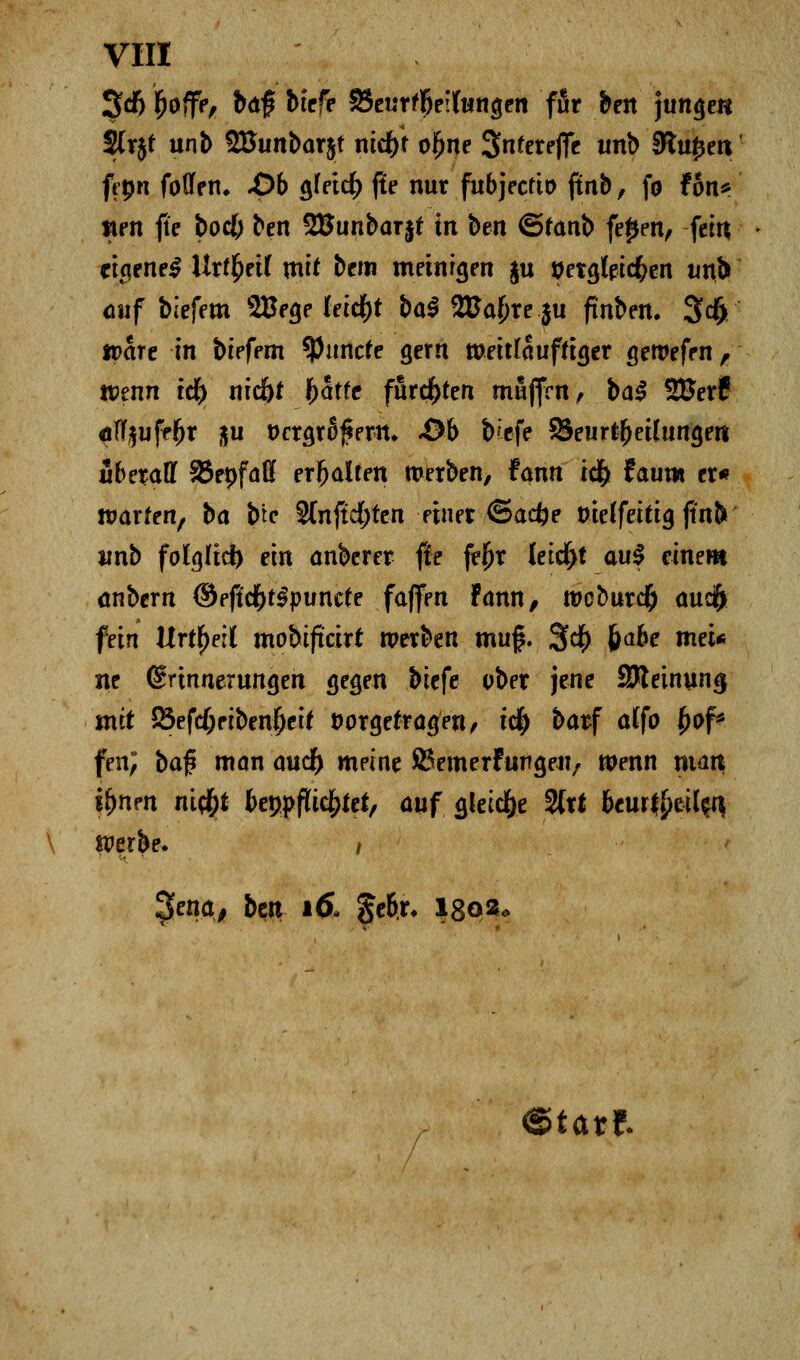 3<f) £offe, baf biefe 25eurrf)eil(ungen ffir ben junge« 2(rjt unb 2Bunbar$t nid)f oifjne Snferefle unb Stufen; ft-pn fo(fen. .Ob gfeicfr ffe nur fubjectio ftnb, fo f6n^ wen fte bod) ben SBunbarjf in ben ©fanb fe^en, fctti eigene^ Ur(£ei( mit bem meinten ju tfetgteicfcen unb auf biefem ^Be^e tetc^t bal 2£a{)re $u ftnben. 3$ tt>are in biefem ^Piincfe gern iüeitfauffiger geroefen, wenn ify nid)t fccitfc furchten muffen, ba$ ££erf «iflf§ufdfjr üu t>crgr6f$ertt. -Ob fcefe SSeurtbeüungen iSbetaff SBepfaö erhalten werben, fann id) taum er« warfen, ba b'tc S(nftc(>ten einer ©aefce uieffeitig jtn& unb fofglid) ein anberer fte feftr leidjt aul einem anbern ®efid)t§p\mtt? faffen Fann, weburef) aueft fein Urteil mobifteirt werben mu$. 3$ 6a^ nwi* ne (Erinnerungen gegen biefe ober jene SReinuna, mit 85efc()eiben|je[f vorgetragen, t$ barf alfo fyof* fen; bafi man audf) meine ©emerfungen, wenn matt tynm riify btwflicfyttt, auf gleiche 2(rt &cur|£eil^ Werbe. / 3ena, bm \6> gebr. l8Qfc« ©tatf-