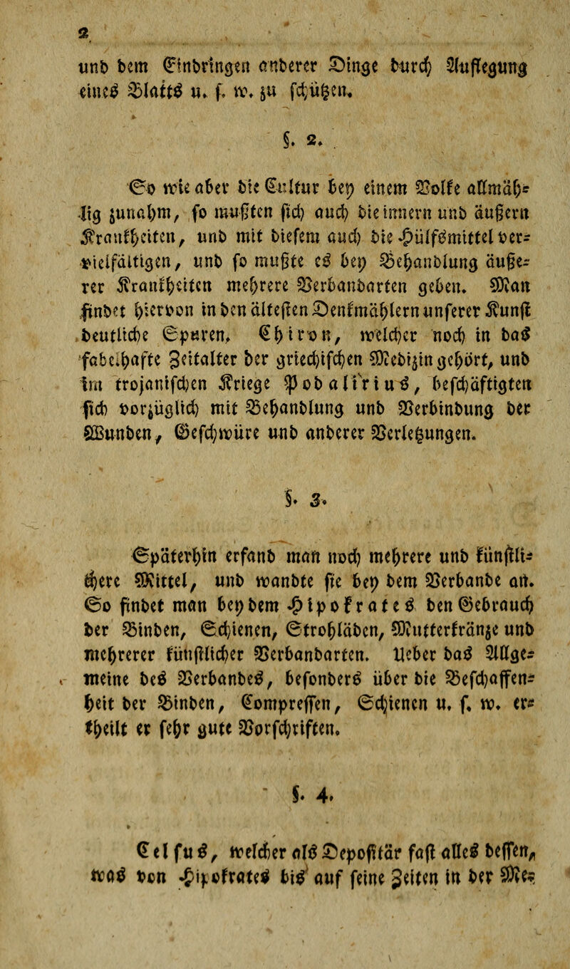 unb bem fffnbrma/en anberer £)ino.e bmd) Auflegung «lue* fblaitt iu f, i\\ ju föü&en. <^o rciea&er Me €t:ltur bep einem 2?olfe attmä&* Jtg junafym, fo mußten fid) and) kiemnern unb äußern $rauf1>eiten, unb mit biefem and) bie^ülf^mtttelfcer- ^teifältigen, unb fo mußte eg bep Öe^anMung äuße- rer ^ranl()eiten mehrere Verbanbarten geben, 5DJatt jfinM &icn>on mbcn&tefien&en^mäftternunferer^um? beutücbe 6p«ren, €(jtr*on, welcher nod) in ba$ fabelhafte Softer ber griec^ifc^en $?ebi$itt gefjort, unb im trojanifd)en Kriege Sßob almutf, befd)äftigtett fieb t>or^üölt(^ mit SBe&anbluna, unb Verbrnbuna, ber SBunben, ©efd;*vüre unb anberer Verlegungen* §♦ 3< (Späterhin erfanb man nod; mehrere unb fünjtlU $ere Mittel, unb wanbte fte bep bem Verbanbe ait. <5o finbet man bepbem £tpofrate£ ben®ebraud> ber SBinben, (Schienen, (Strofjläben, 9D?ntterfrän$e unb mehrerer tuujHtcfyer SBerbanbarten. Heber ba$ 2ltta.es meine be$ Verbanbetf, befonber£ über bie $öefd)ajfen* $eit ber 2Mnben, @ompreffen, ©dienen u, f. w. er* tytilt er fe&r gute Vorfd;nften, *. 4. <£ e l fu *, melier clß Sepotf rar fa|i alle* bcfTett,, tta$ ben ^if cfrate^ bi^ auf feine Reiten in ber $to