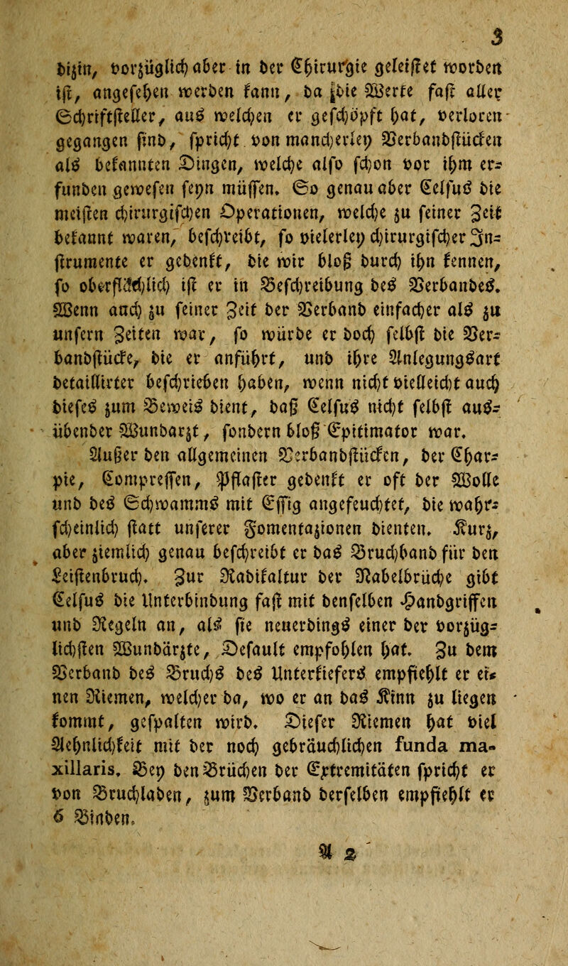 t>i$m, t?or$üglid)a&er in ber (^^trur&te geletjlet noott>cit t(t, angefe&enwerben fann, ba |toe SBerte fajr alter (ScfyriftlMer, au$ welchen er gefdjöpft (;at, »erioretr gegangen ßn&, fprtc^t. t>on mand^erlep Skrbanbffücfen altf bekannten ^Dingen, welche alfo fd}on fcor u)m er* funben gewefen fepn muffen, ©o genau aber <£eJ|u$ bie meifeen d)irttrg tfetjen Operationen, wekfye $u fetner 3«* begannt waren, bcfcfyveibt, fo meiertet; d)irurgifd?er3n~ ftrumente er gebend, fctc wir blog burd) u)n fennen, fo obirfl^iid) t(l er in 23efd)retbung be$ 2}erbanbetf, &Benn and) ju feiner Seit ber SSerbanb einfacher als $u unfern Seiten war, fo würbe er boefy felbft Ut 35er~ banbjtücfe, bk er anführt, unb ü)re 2lnlegung£art betaillirter befristeten fyahtnf wenn nicfyt t>ielleid)t auc§ tiefet jum SBewetö Wntr ba$ @elfu$ nid)t felbjt ante übenber SBunbarjt, fonbern 6Jo§ €pitimator war, 2lu§er ben allgemeinen SSerbanbjtücfen, ber £()ar* pte, (Eomprejfen, Raffer gebenft er oft ber £Bolle unb be$ ©d)wamm£ mit £fftg angefeud)tet, bktoafyts fd)einlid) tfatt unferer gomentajtonen Dienten, $ur$, abit jtemitd) genau betreibt er va$ $rud)banbfür bert £eiftenbrud), gur Slabitaltuv ber Nabelbrüche gibt (£elfu$ bte llntcrbinbung fajr mit benfelben £anbgriffett unb Regeln an, al$ fte neuerbingtf einer ber fcor$üg- ltd)f!en 2Bunbär$te, Gefault empfohlen lyat %n beut SScrbanb hti 2mid)$ be$ Unterkiefer^ empfiehlt er et* nen Düemen, weiter ba, wo er an baß $mn $u liegen fommt, gcfpalten wirb, tiefer Giemen fyat fciel 21e^nlid)feit mit ber nod? gebräuchlichen funda ma- xillaris, D3ep ben25rüd)en ber ßrjrtremtfäten fpricfyt er von 25rud)laben, £um ^erbanb berfelben empfiehlt er 6 $$mben5