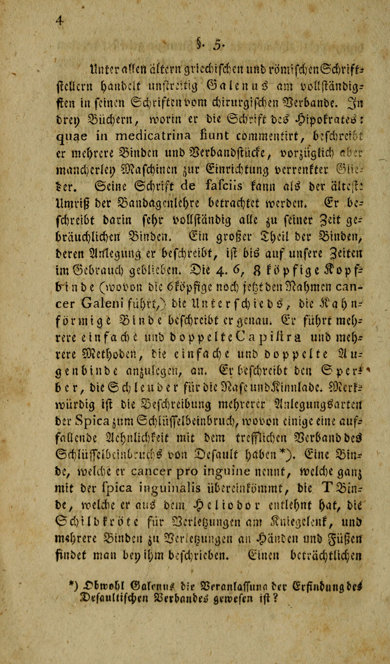 §. 5- Unter tfkt\ dlutn griedüfefcen unb rö'mtfdjenßd/rtff* jlcUcrn fyanbcit unflreit'tg .(Balenag am fcoftjtänbig- flcn in feinen ©driften fepm dnrurgifdmi ^erbanbe. 3n bren 25üd)ern, worin er bie ©d??ift be£ $$ofrattä* qu^e in medicatrina fiunt commentirt, bcfd)re?6l er mehrere hinten unb SSerbanbftucfe, t>or$itgftd) rifrer mand/erlei; $?afd)inen $t €inrid)tung fcerrenfter ©ite- £er. ©eine ©djrift de fafcils frmn al$ ber äitcfl: Umriß ber $3anbagcnle()re betrachtet werben* €r be- fdjretöt barin fcf>r t>o((jl<inbtg atte $u feiner Seit ge-- 6räud)Ud)tn SMnbett. Sin groger Zfycil ber 93tnb.en> beren Anlegung er befd)rcibt, ijt biö auf unfere 3^tett im@ebraud) geblieben* £)ie 4. 6, 8 föpfige ^opp? tri n b e (wotton bte 6fopftge nod) fefetben SRa^mcn Can- cer Galeni fü&rt,) bte U n £ e r f d) i e b 3, bte Ä a () n- förmige £)inbe bcfd)reibt er genau* <£r fü()rt meh- rere e t n f a d) e unb boppelfeCapilira unb mel)r tere $ietl)oben, He einfame unb Doppelte §lu? genbtnbe anzulegen, an, €r befdn*etbt ben ©peri'* 6 c r, bie 6 d; l e u b e r für bte Sftafe unb^innlabe, WttxU würbig tft bie 53?fd)reibung mehrerer 5hlegung£artctt ber Spica jum ©d)iu|felbetnbrud), woi>6ri einige eine auf* faßenbe %d)nM)h\t mit bem tre(flid)en 2>erbanbbe£ ©d)lüjfcibctnC;i:d^ ton Gefault l)aben*). Sine 95ltt* fce, wefd:>e er Cancer pro inguine nennt, weld)e gan$ mit ber fpica inguinalis übereinfummt, bk Trin- ke, wekhe er au$ btm £eliobor entlehnt fyat, bte* © d)i l b fr 01 e für Verlegungen am »ft ntegelenf, unb m«f;rere feinten 511 Verlegungen au ganten unb güßert fünbet man bei; il;m bcfdjricben. feinen bcti*äd)t(td;en *) £6ttß&I ©olfnu? fcie SSfrönfaffuiifl ^ec Grfin&ungM