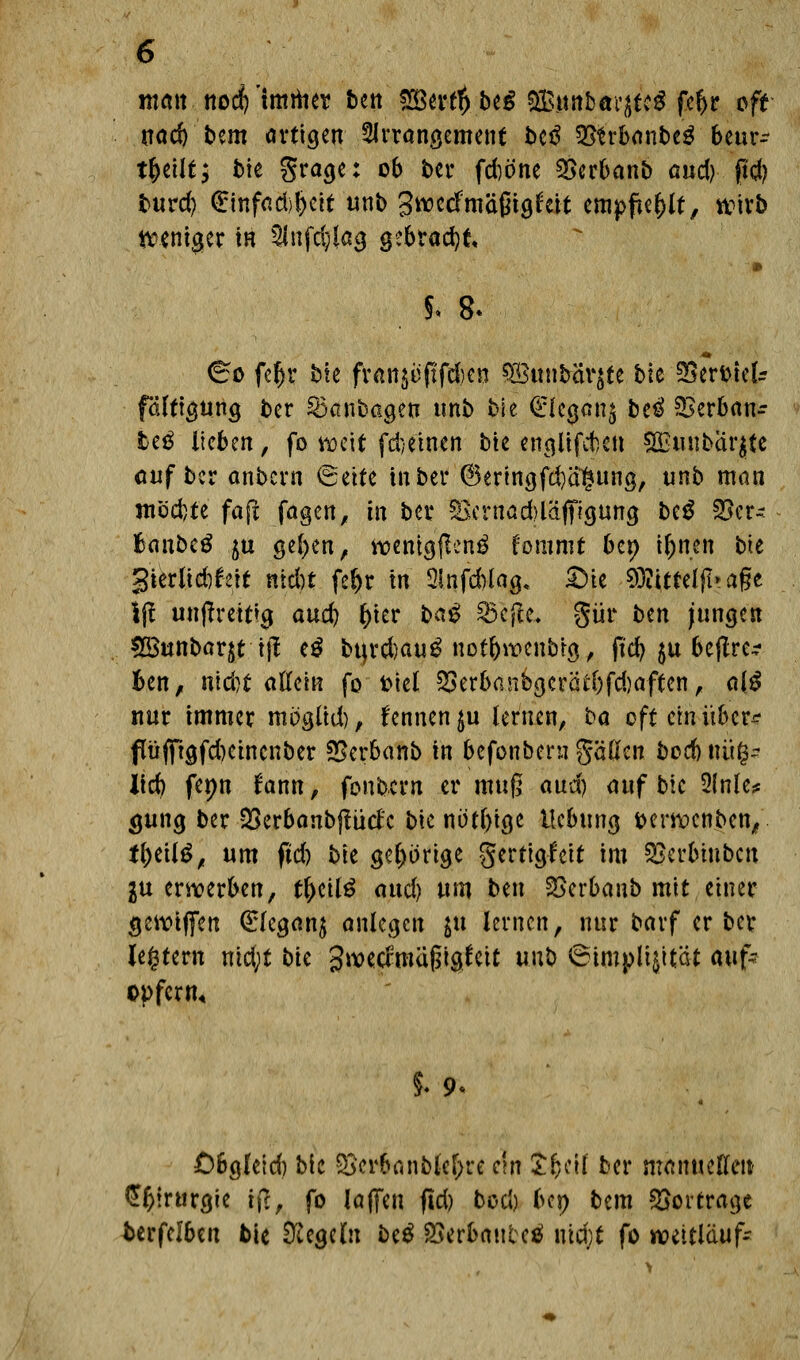 matt nodf? imrtier ben £Bertt)beg $&nnkaqtt$ fcl)r oft nad) bem artigen Arrangement beö Sötrbanbeg bcur- t&eilt; bie $rage: ob ber fd)öne ©erbanb a«d)- ftd) burd) £mfad;>l)eit unb Swcdmäßiglat empfiehlt, wirb weniger in $nfd;iag gebracht. 5. 8< ^o fc^r bte fv«n$üftfd)en 38uubar$te bie 3Sert>teU fdlttgung ber 35anbagen unb bie <£fca,an$ bei ©erban- heß Itcben, fo weit febeinen bte englifcben SOmibarjte auf ber anbern €eite in ber @ertngfd)a§ung, unb man möchte fafi fagen, in ber $Bernad)läfifigung beg 33er- BanbeS ju gefyen, wenigjlen^ fommt bei) iljnen bte gterßcbfcit ntebt fe^r In QInfcbiog, ©te $?itteljl> aße |(i unjtrettfg aud) frier ba$ ^5cftc« gür ben jungen 2£unbar$t tjf e$ bu,rd)au£ uof&rücnbtg, ftc^ $u bcjlre^ Ben, ntd)t allein fo fciel SSerbanbgerätf)fd)aften, al$ nur immer mögtid), fennenju lernen, ba oft ein über* f üfftgfcfjetnenber SSerbanb in befonbern gäflen bod) nü§- Ild) fepn fann, fonbern er muß aud) auf bie Slnle* gung ber 23erbanbjtudc bte nötige Hebung fcerwenben, fljeilg, um fid) bte gehörige gertigleit im ©erbiubcu in erwerben, tl)eil£ aud) um ben ©erbanb mit einer gcwtflfen (£legan$ anlegen $u lernen, nur barf erber Jegtern md;t bk gwecfroäßtgtat unb ©implijität auf- opfern. 5. 9< Obgleid) bie 2>crbanMef;re c\n X&eil ber manuellen $$!rurgie ij>, fo I äffen fid) bod) bep bem ©ortrage tcrfelbc« bie Regeln be$ SSerbmtbel nid;t fo weitläuf-