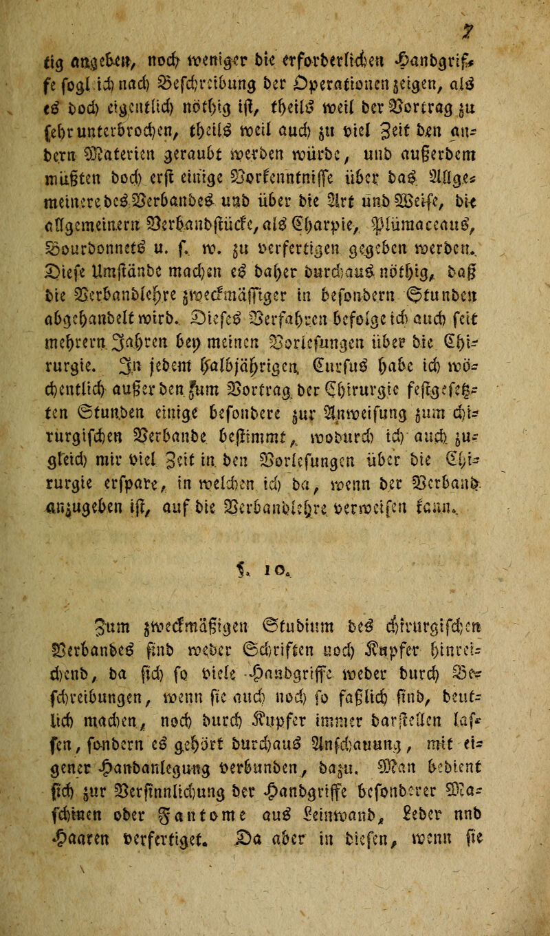 I rtg an.$tU\*, nocfy mni&v bte etforberfuieu £anbgrifc fe fogl id) nad) 95cfd?rctbung ber Operationen getreu, alä e£ bod) ctvjcut(id) nöt()ig tjl, tf>ett£ weil ber Vortrag $u febr unterbrochen, tl)äl$ weil and) $u fciel 3ett f>«n a«r bc.rn Materien geraubt gerben würbe, unb augerbem müßten bocfo.erjt einige ^otfentitniffe übet: ba^. 2l%c* meutere bc&2>erbanbe&u3b über bte 2lrt ünfcSBetfe, bte adgemeinern Söer&anbftücfe, alä @i>arpie, $iüraaceau$, Soourbonnetö u. f.. w. $u t>er fertigen gegeben werbe tu SMefe UmjMnbe mad)sn e£ baljer fe*gc|#u< nöt&ig, bag bte ^erbanblc^re jwecFmäfftger *n befonbern ©tunben abge&anbeltwirb. <Diefc$ £>erfabrcu befolge icb aueb feit meiern 3a(>ren bet) meinen 53orlefangen übe? bie @bi- rurgie. 3n jebem ^aI6)äJ>rt5cn, (EucfuS l)abe td) wo* cbentlicfy auger ben.fum Vortrag, ber (Jbtrurgie feftgefeg* Un ©tunken einige befonbere ^ur &nweifung ^um d)U rurgtfeben SJer&anbe. benimmt,., wobttrd) id) aueb.^u-- gtetd) mir t>tel geit tu ben SSorlefungen über bte <£l)U rurgte erfpare, in wekben id) ba, wenn ber *8erban&. anzugeben ijt, auf bie SBerbanblcfcre. fcerweifen iamu Jum jweef mäßigen ©tubium biß djrvurgifdjet* fOerbanbeg ftnb weber ©d)riften nod) Tupfer fyinitu d)enb, ba ftd) fo fciele -jpanbgriffe- weber burd) 83er fd)reibungen, wenn fte aud) nod) fo faßltdj ftnb, beut- licf) mad)en/ nod) burd) Tupfer immer bar feilen laf* fen, fo-nbern iß gebort burdjauS 2lnf djauung , mit tU gener £anbanlegmtg fterbttnben, ba$u. $Ran bebten* ftd) $ur 53erftnnlid)ung ber $anbgrijfe befonberer 59ia* febtnen ober gatttome aug Seinwanb, £ebcr nnb paaren verfertiget. &a aber in tiefen, wenn fte